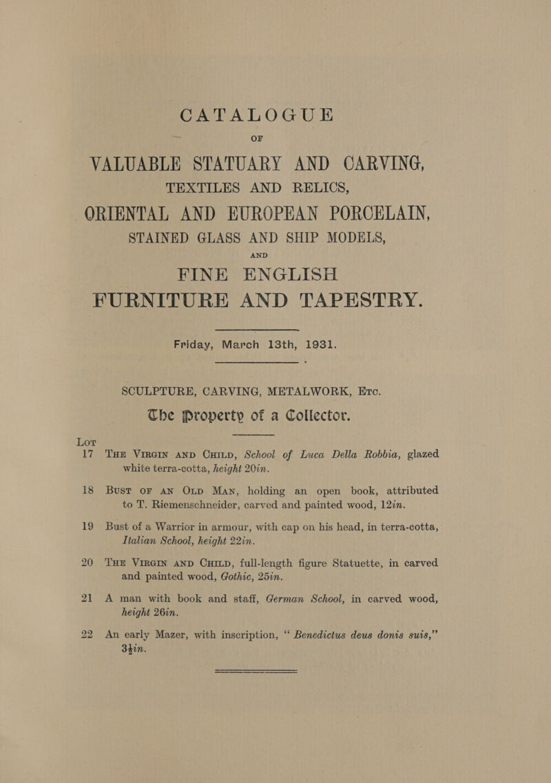 eae OF TEXTILES AND RELICS, STAINED GLASS AND SHIP MODELS, AND FINE ENGLISH Friday, March 13th, 1931. SCULPTURE, CARVING, METALWORK, Etc. Ube Property of a Collector.  THE VIRGIN AND CHILD, School of Luca Della Robbia, glazed white terra-cotta, height 20in. Bust oF AN Oxp Man, holding an open book, attributed to T. Riemenschneider, carved and painted wood, 12in. Bust of a Warrior in armour, with cap on his head, in terra-cotta, Italian School, height 22in. THE VIRGIN AND CHILD, full-length figure Statuette, in carved and painted wood, Gothic, 25in. A man with book and staff, German School, in carved wood, height 26in. An early Mazer, with inscription, ‘‘ Benedictus deus donis suis,” 340n.