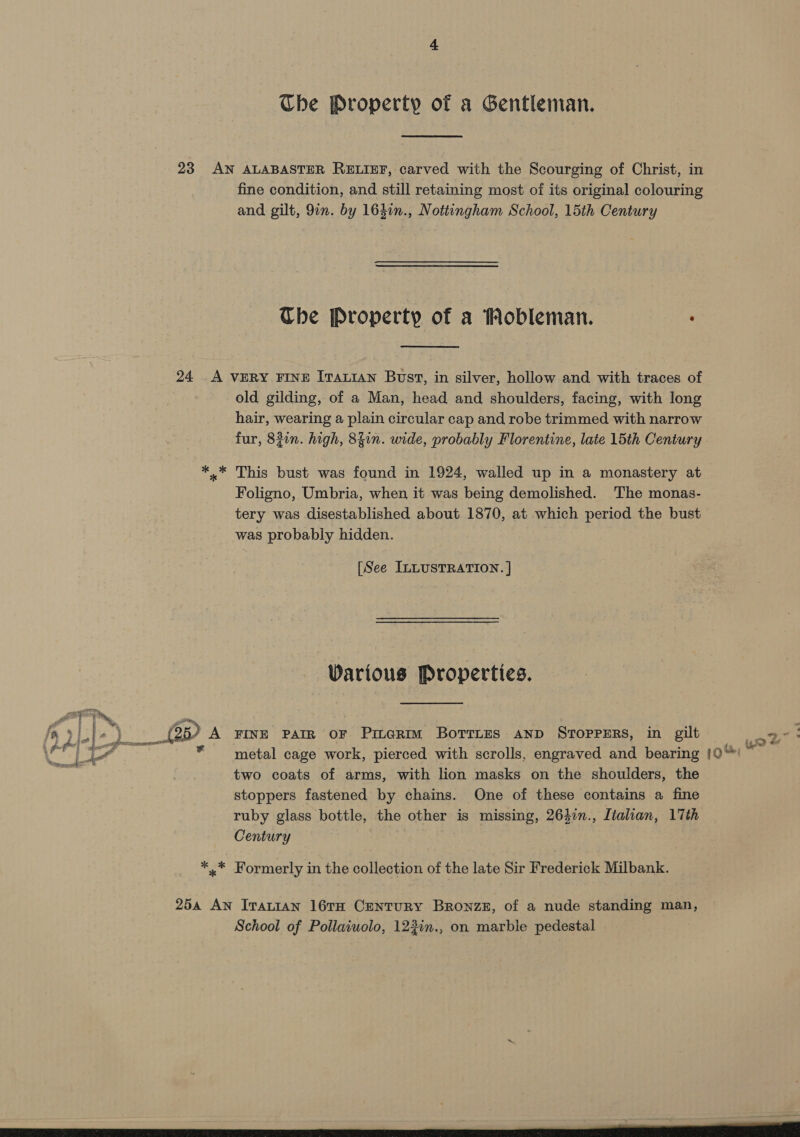 Che Property of a Gentleman. 23 AN ALABASTER RELIEF, carved with the Scourging of Christ, in fine condition, and still retaining most of its original colouring and gilt, 9in. by 1641n., Nottingham School, 15th Century Che Property of a Hobleman. . 24 A VERY FINE ITALIAN Bust, in silver, hollow and with traces of old gilding, of a Man, head and shoulders, facing, with long hair, wearing a plain circular cap and robe trimmed with narrow fur, 821n. high, 84in. wide, probably Florentine, late 15th Century *.* This bust was found in 1924, walled up in a monastery at Foligno, Umbria, when it was being demolished. The monas- tery was disestablished about 1870, at which period the bust was probably hidden. [See ILLUSTRATION. ] Warious Properties. ae O18, A FINE PAIR OF PireRim BOTTLES AND STOPPERS, in gilt * metal cage work, pierced with scrolls, engraved and bearing |0“' two coats of arms, with lion masks on the shoulders, the stoppers fastened by chains. One of these contains a fine ruby glass bottle, the other is missing, 264in., Italian, 17th Century ey gee? ee *.* Formerly in the collection of the late Sir Frederick Milbank. 