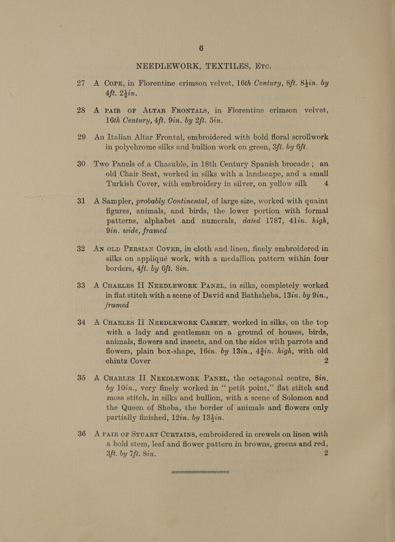 27 28 29 30 31 32 33 34 36 6 NEEDLEWORK, TEXTILES, Ere. A Cops, in Florentine crimson velvet, 16th Ceniury, 8ft. 84in. by 4ft. 24in. A PAIR OF ALTAR FRoNTALS, in Florentine crimson velvet, 16th Century, 4ft. 9in. by 2ft. 5in. An Italian Altar Frontal, embroidered with bold floral scrollwork in polychrome silks and bullion work on green, 3ft. by 6ft. T'wo Panels of a Chasuble, in 18th Century Spanish brocade; an old Chair Seat, worked in silks with a landscape, and a small Turkish Cover, with embroidery in silver, on yellow silk + A Sampler, probably Continental, of large size, worked with quaint figures, animals, and birds, the lower portion with formal patterns, alphabet and numerals, dated 1787, 4lin. high, Qin. wide, framed AN OLD PERSIAN CoveER, in cloth and linen, finely embroidered in silks on appliqué work, with a medallion pattern within four borders, 4/t. by 6ft. 81n. A CuHarues II NeeEDLEWORK PAN3L, in silks, completely worked in flat stitch with a scene of David and Bathsheba, 13in. by 9in., framed A Cuarves Il NespLework Casket, worked in silks, on the top with a lady and gentleman on a ground of houses, birds, animals, flowers and insects, and on the sides with parrots and flowers, plain box-shape, 16in. by 13in., 43in. high, with old chintz Cover 2 A Cuarues IT NEEDLEWORK PaNzEL, the octagonal centre, 81n, by 10in., very finely worked in “ petit point,” flat stitch and moss stitch, in silks and bullion, with a scene of Solomon and the Queen of Sheba, the border of animals and flowers only partially finished, 12in. by 134¢n. A PAIR OF STUART CURTAINS, embroidered in crewels on linen with a bold stem, leaf and flower pattern in browns, greens and red, aft. by Tfi. 8in. 2