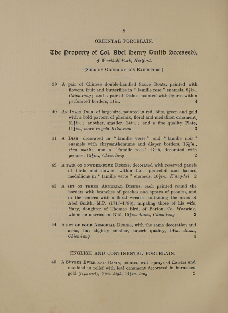 ORIENTAL PORCELAIN. 39 40 4] 43 a4 45 of Woodhall Park, Hertford. (SoLD BY ORDER OF HIS EXECUTORS.) A pair of Chinese double-handled Sauce Boats, painted with flowers, fruit and butterflies in “ famille rose ’’ enamels, 832n., Chien-lung ; and a pair of Dishes, painted with figures within perforated borders, llin. s An Imari DisH, of large size, painted in red, blue, green and gold with a bold pattern of phoenix, floral and medallion ornament, 2140n.; another, smaller, 147n.; and a fine quality Plate, ll}in., mark in gold Kiku-mon 3 A DisH, decorated in “iamille verte’’ and “famille noir ”’ enamels with chrysanthemums and diaper borders, 15}in., Hua mark; and a “famille rose’’ Dish, decorated with peonies, 154in., Chien-lung 2 A PAIR OF POWDER-BLUE DISHES, decorated with reserved panels of birds and flowers within fan, quatrefoil and barbed medallions in “ famille verte’ enamels, 103in., K’ang-hsi 2 A SET OF THREE ARMORIAL DISHES, each painted round the borders with branches of peaches and sprays of peonies, and in the centres with a floral wreath containing the arms of Abel Smith, M.P. (1717-1788), impaling those of his wéfe, Mary, daughter of Thomas Bird, of Barton, Co. Warwick, whom he married in 1745, 153in. diam., Chien-lung 3 A SET OF FOUR ARMORIAL DISHES, with the same decoration and arms, but slightly smaller, superb quality, 1l4in. diam., Chien-lung 4 ENGLISH AND CONTINENTAL PORCELAIN. A Sivres Ewer anp Bastn, painted with sprays of flowers and moulded in relief with leaf ornament decorated in burnished gold (repaired), 10in. high, 144in. long 2