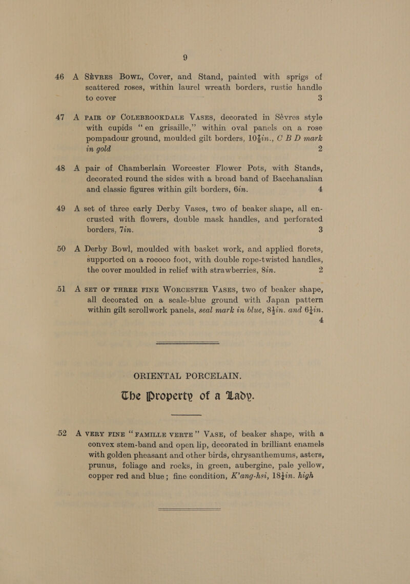 46 A Sivres Bowt, Cover, and Stand, painted with sprigs of scattered roses, within laurel wreath borders, rustic handle to cover 3 47 A PAIR OF COLEBROOKDALE VASES, decorated in Sévres style with cupids “en grisaille,” within oval panels on a rose pompadour ground, moulded gilt borders, 103.n., C B D mark in gold 2 48 &lt;A pair of Chamberlain Worcester Flower Pots, with Stands, decorated round the sides with a broad band of Bacchanalian and classic figures within gilt borders, 6in. 4 49 A set of three early Derby Vases, two of beaker shape, all en- crusted with flowers, double mask handles, and perforated borders, 7in. 3 50 A Derby Bowl, moulded with basket work, and applied florets, supported on a rococo foot, with double rope-twisted handles, the cover moulded in relief with strawberries, 8717. 2 51 A SET OF THREE FINE WORCESTER VASES, two of beaker shape, all decorated on a scale-blue ground with Japan pattern within gilt scrollwork panels, seal mark in blue, 84in. and 6}in. zs ORIENTAL PORCELAIN. Che Property of a Lady. 52 A VERY FINE “ FAMILLE VERTE”’ VASE, of beaker shape, with a convex stem-band and open lip, decorated in brilliant enamels with golden pheasant and other birds, chrysanthemums, asters, prunus, foliage and rocks, in green, aubergine, pale yellow, copper red and blue; fine condition, K’ang-hsi, 18}in. high  