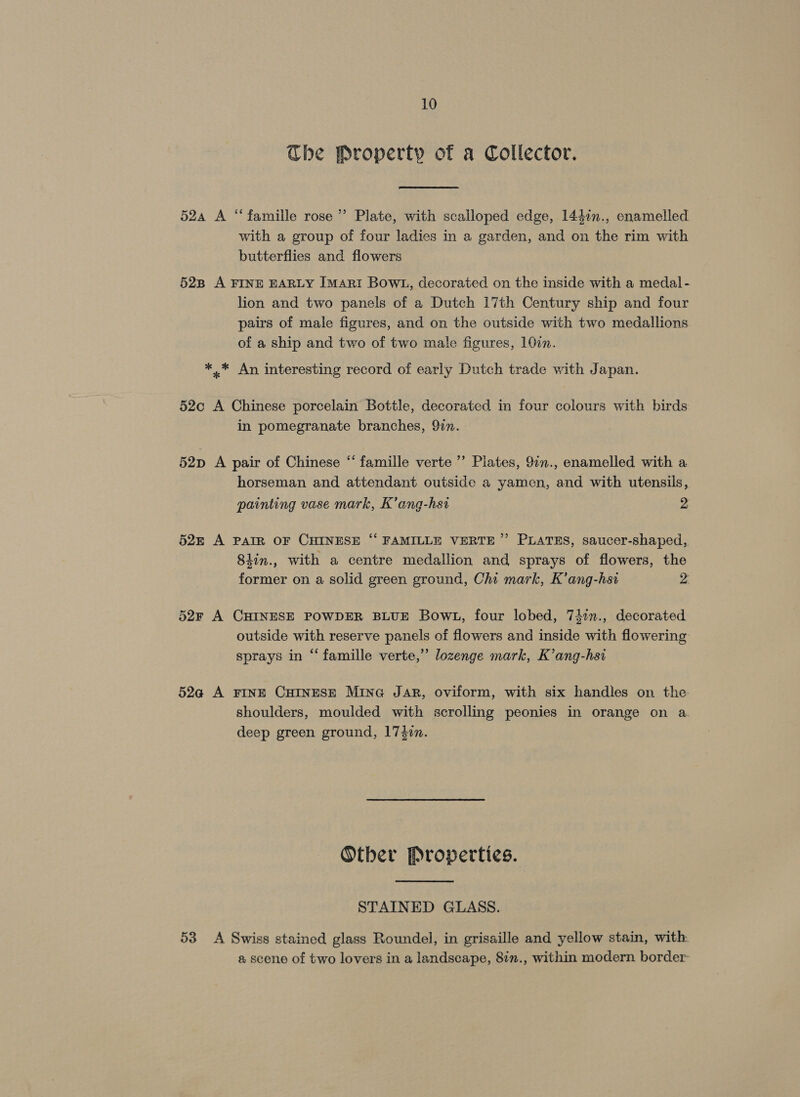 Che Property of a Collector. 52a A “famille rose’ Plate, with scalloped edge, 144in., enamelled with a group of four ladies in a garden, and on the rim with butterflies and flowers 528 A FINE EARLY [MARI BOWL, decorated on the inside with a medal- lion and two panels of a Dutch 17th Century ship and four pairs of male figures, and on the outside with two medallions of a ship and two of two male figures, 107n. *..* An interesting record of early Dutch trade with Japan. 52c A Chinese porcelain Bottle, decorated in four colours with birds in pomegranate branches, 9in. 52D A pair of Chinese “ famille verte ’’ Plates, 9in., enamelled with a horseman and attendant outside a yamen, and with utensils, painting vase mark, K’ang-hst 2 525 A PAIR OF CHINESE “ FAMILLE VERTE”’ PLATES, saucer-shaped, 8iin., with a centre medallion and sprays of flowers, the former on a solid green ground, Chi mark, K’ang-hst 2 52r A CHINESE POWDER BLUE BOowL, four lobed, 741n., decorated outside with reserve panels of flowers and inside with flowering sprays in “famille verte,” lozenge mark, K’ang-hsi 52a A FINE CHINESE MinG Jar, oviform, with six handles on the shoulders, moulded with scrolling peonies in orange on a deep green ground, 17$in. Other Properties. STAINED GLASS. 53 A Swiss stained glass Roundel, in grisaille and yellow stain, with @ scene of two lovers in a landscape, 8in., within modern border
