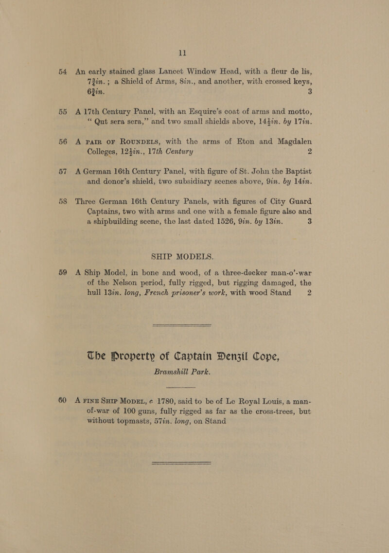 54 55 56 57 59 60 ll An early stained glass Lancet Window Head, with a fleur de lis, 73in.; a Shield of Arms, 82n., and another, with crossed keys, 632i. 3 A 17th Century Panel, with an Esquire’s coat of arms and motto, “ Qut sera sera,” and two small shields above, 1447n. by 17in. A PAIR OF ROUNDELS, with the arms of Eton and Magdalen Colleges, 12}in., 17th Century 2 A German 16th Century Panel, with figure of St. John the Baptist and donor’s shield, two subsidiary scenes above, 9in. by 14in. Three German 16th Century Panels, with figures of City Guard Captains, two with arms and one with a female figure also and a shipbuilding scene, the last dated 1526, 91n. by 131n. 3 SHIP MODELS. A Ship Model, in bone and wood, of a three-decker man-o’-war of the Nelson period, fully rigged, but rigging damaged, the hull 13¢n. long, French prisoner's work, with wood Stand z Tbe Property of Captain Denstl Cone, . Bramshill Park. A FINE Sutp MopEt, ¢ 1780, said to be of Le Royal Louis, a man- of-war of 100 guns, fully rigged as far as the cross-trees, but without topmasts, 57in. long, on Stand