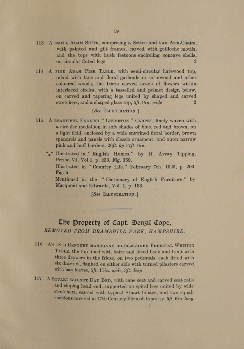 113 A smaLL ADAM SUITE, comprising a Settee and two Arm-Chairs, with painted and gilt frames, carved with guilloche motifs, and the tops with husk festoons encircling concave shells, on circular fluted legs 3 114 A Fine ADAM PiER TABLE, with semi-circular harewood top, inlaid with fans and floral garlands in satinwood and other coloured woods, the frieze carved heads of flowers within interlaced circles, with a tasselled and pelmet design below, on carved and tapering legs united by shaped and carved stretchers, and a shaped glass top, 5ft. 9in. wide 2 [See ILLUSTRATION. ] 115 A BEAUTIFUL ENGLISH “ LEVERTON ” CaRPET, finely woven with a circular medallion in soft shades of blue, red and brown, on a light field, enclosed by a wide entwined floral border, brown spandrels and panels with classic ornament, and outer narrow pink and buff borders, 26ft. by 17ft. 6in. *,* Illustrated in ‘‘ English Homes,” by H. Avray Tipping, Period VI, Vol I, p. 233, Fig. 369. Illustrated in “‘ Country Life,” February 7th, 1925, p. 200, Fig. 5. Mentioned in the “‘ Dictionary of English Furniture,” by Macquoid and Edwards, Vol. I, p. 193. [See ILLUSTRATION. ] Ube Property of Capt. Denzil Cope, REMOVED FROM BRAMSHILL PARK, HAMPSHIRE. {16 Aw 18TH CanTURY MAHOGANY DOUBLE-SIDED PEDESTAL WRITING TABLE, the top lined with baize and fitted back and front with three drawers in the frieze, on two pedestals, each fitted with six drawers, flanked on either side with turned pilasters carved with bay leaves, 5ft. llin. wide, 3ft. deep 117 A Sruarr watnut Day BED, with cane seat and carved seat rails and sloping head end, supported on spiral legs united by wide stretchers, carved with typical Stuart foliage, and two squab cushions covered in 17th Century Flemish tapestry, 5ft. 6in. long