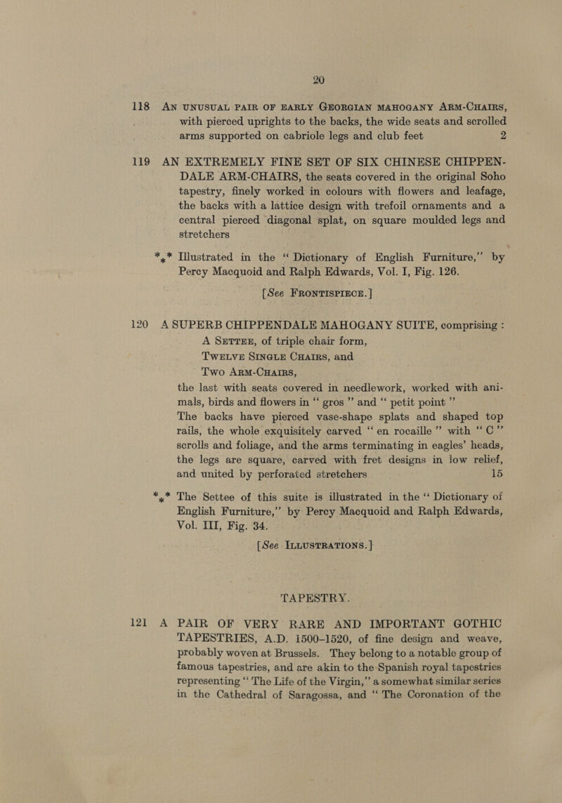 with pierced uprights to the backs, the wide seats and scrolled arms supported on cabriole legs and club feet 2 DALE ARM-CHAIRS, the seats covered in the original Soho tapestry, finely worked in colours with flowers and leafage, the backs with a lattice design with trefoil ornaments and a central pierced diagonal splat, on square moulded legs and stretchers | Percy Macquoid and Ralph Edwards, Vol. I, Fig. 126. [See FRONTISPIECE. | 121 A A SETTER, of triple chair form, TWELVE SINGLE CHAIRS, and Two ArM-CHaIRsS, the last with seats covered in needlework, worked with ani- mals, birds and flowers in “ gros ” and “‘ petit point ” The backs have pierced vase-shape splats and shaped top rails, the whole exquisitely carved “en rocaille” with “C”’ scrolls and foliage, and the arms terminating in eagles’ heads, the legs are square, carved with fret designs in low relief, and united by perforated stretchers 15 The Settee of this suite is illustrated in the ‘‘ Dictionary oi English Furniture,” by Percy Macquoid and Ralph Edwards, Vol. ITI, Fig. 34. as! [ See ILLUSTRATIONS. } TAPESTRY. PAIR OF VERY RARE AND IMPORTANT GOTHIC TAPESTRIES, A.D. 1500-1520, of fine design and weave, probably woven at Brussels. They belong to a notable group of famous tapestries, and are akin to the Spanish royal tapestries representing “‘ The Life of the Virgin,” a somewhat similar series in the Cathedral of Saragossa, and ‘“‘ The Coronation of the