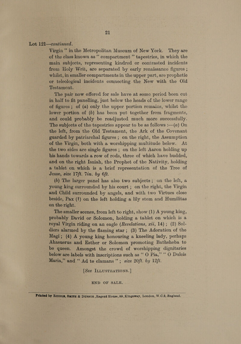 21 Lot 121—continued. Virgin ” inthe Metropolitan Museum of New York. They are of the class known as “‘ compartment ”’ tapestries, in which the main subjects, representing kindred or contrasted incidents from Holy Writ, are separated by early renaissance figures ; whilst, in smaller compartments in the upper part, are prophetic or teleological incidents connecting the New with the Old Testament. The pair now offered for sale have at some period been cut in half to fit panelling, just below the heads of the lower range of figures; of (a) only the upper portion remains, whilst the lower portion of (b) has been put together from fragments, and could probably be readjusted much more successfully. The subjects of the tapestries appear to be as follows :—(a) On the left, from the Old Testament, the Ark of the Covenant guarded by patriarchal figures ; on the right, the Assumption of the Virgin, both with a worshipping multitude below. At the two sides are single figures ; on the left Aaron holding up his hands towards a row of rods, three of which have budded, and on the right Isaiah, the Prophet of the Nativity, holding a tablet on which is a brief representation of the Tree of Jesse, size 17ft. Tin. by 6ft. (6) The larger panel has also two subjects; on the leit, a young king surrounded by his court ; on the right, the Virgin and Child surrounded by angels, and with two Virtues close beside, Pax (?) on the left holding a lily stem and Humilitas on the right. The smaller scenes, from left to right, show (1) A young king, probably David or Solomon, holding a tablet on which is a royal Virgin riding on an eagle (Revelations, xii, 14) ; (2) Sol- diers alarmed by the flaming star; (3) The Adoration of the Magi; (4) A young king honouring a kneeling lady, perhaps Ahasuerus and Esther or Solomon promoting Bathsheba to be queen. Amongst the crowd of worshipping dignitaries below are labels with inscriptions such as “ O Pia,” “ O Dulcis Maria,” and “ Ad te clamans”’; size 20/t. by 12ft. [See ILLUSTRATIONS. | END OF SALE.  Printed by RIDDLE, SurTH &amp; DuFFUS , Regent House, 89 , Kingsway, London, W.C.2, England.