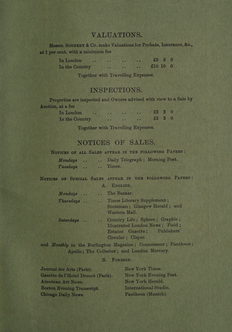 VALUATIONS. Messrs. SoTHEBY &amp; Co. make Valuations for Probate, Insurance, &amp;c., at 1 per cent. with a minimum fee SES OD Se I eee adi £5) 6 0 In the Country ne Ae in £10 10 0 | Together with Travelling Expenses. INSPECTIONS. | Properties are inspected and Owners advised with view to a Sale by - Auction, at a fee _. In London ave ie ae ws Saye O In the Country ne HS a £3 3 0 Together with Travelling Expenses. NOTICES OF SALES. Notiozs OF ALL SALES APPEAR IN THE FOLLOWING PAPERS: Mondays .. .. Daily Telegraph ; Morning Post. Tuesdays .. a. Times. | Notices or SproraL SALES APPEAR IN THE FOLLOWING PAPERS: | A. ENGLISH. Mondays .. .. The Bazaar. Thursdays .. .. Times Literary Supplement ; : Scotsman; Glasgow Herald ; and aes Western Mail. Saturdays .. .. Country Life ; Sphere ; Graphic ; Illustrated London News; Field ; Estates Gazette ; Publishers’ Circular ; Clique. and Monthly in the Burlington Magazine; Connoisseur; Pantheon; - Apollo; The Collector; and London Mercury. B. Forzien. Journal des Arts (Paris). New York Times. Gazette de l’Hotel Drouot (Paris). New York Evening Post. American Art News. | New York Herald. Boston Evening Transcript. International Studio. Chicago Daily News. Pantheon (Munich).: