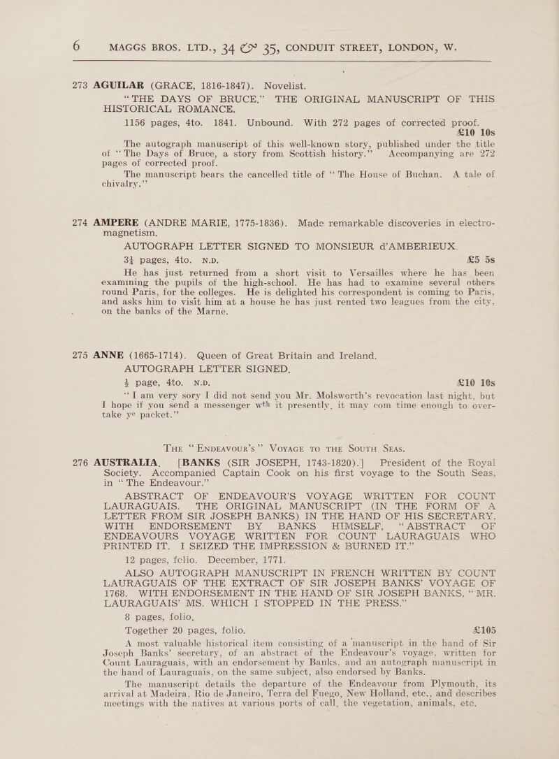 273 AGUILAR (GRACE, 1816-1847). Novelist. “THE DAYS OF BRUCE,” THE “ORIGINAL MANUSCRIPT OF THIS HISTORICAL ROMANCE. 1156 pages, 4to. 1841. Unbound. With 272 pages of corrected proof. £10 10s The autograph manuscript of this well-known story, published under the title of ‘‘The Days of Bruce, a story from. Scottish history.’’ Accompanying are 272 pages of corrected proof. The manuscript bears the cancelled title of ‘‘ The House of Buchan. A tale of chivalry.’’ 274 AMPERE (ANDRE MARIE, 1775-1836). Made remarkable discoveries in electro- magnetism. AUTOGRAPH LETTER SIGNED TO MONSIEUR d’AMBERIEUX. + pages, 4to. N.D. £5 5s He has just returned from a short visit to Versailles where he has been examining the pupils of the high-school. He has had to examine several others round Paris, for the colleges. He is delighted his correspondent is coming to Paris, and asks him to visit him at a house he has just rented two leagues from the city, on the banks of the Marne. 275 ANNE (1665-1714). Queen of Great Britain and Ireland. AUTOGRAPH LETTER SIGNED. % page, 4to. N.D. £10 10s ‘“T am very sory I did not send you Mr. Molsworth’s revocation last night, but I hope if you send a messenger wth it presently, it may com time enough to over- take ye packet.” THE “ ENDEAVoUR’s’’ VoyAGE To THE SouTH SEAS. 276 AUSTRALIA. [BANKS (SIR JOSEPH, 1743-1820).] President of the Royal Society. Accompanied Captain Cook on his first voyage to the South Seas, in ‘“ The Endeavour.” ABSTRACT OF ENDEAVOUR’S VOYAGE WRITTEN FOR COUNT LAURAGUAIS. THE ORIGINAL MANUSCRIPT IN THE FORM OF A&amp;A LETTER FROM SIR JOSEPH BANKS) IN THE HAND OF HIS SECRETARY, WITH ENDORSEMENT BY ~BANKS -HIMSELF, “ABSTRACT OF ENDEAVOURS VOYAGE WRITTEN FOR COUNT LAURAGUAIS WHO PRINTED IT. I SEIZED THE IMPRESSION &amp; BURNED IT.” 12 pages, fclio. December, 1771. ALSO AUTOGRAPH MANUSCRIPT IN FRENCH WRITTEN BY COUNT LAURAGUAIS OF THE EXTRACT OF SIR JOSEPH BANKS’ VOYAGE OF 1768. WITH ENDORSEMENT IN THE HAND OF SIR JOSEPH BANKS, “ MR. LAURAGUAIS’ MS. WHICH I STOPPED IN THE PRESS.” 8 pages, folio, Together 20: pages, folio. £105 A most valuable historical item consisting of a manuscript in the hand of Sir Joseph Banks’ secretary, of an abstract of the Endeavour’s voyage, written for Count Lauraguais, with an endorsement by Banks, and an autograph manuscript in the hand of Lauraguais, on the same subject, also endorsed by Banks. The manuscript details the departure of the Endeavour from Plymouth, its arrival at Madeira, Rio de Janeiro, Terra del Fuego, New Holland, etc., and describes meetings with the natives at various ports of call, the vegetation, animals, etc.