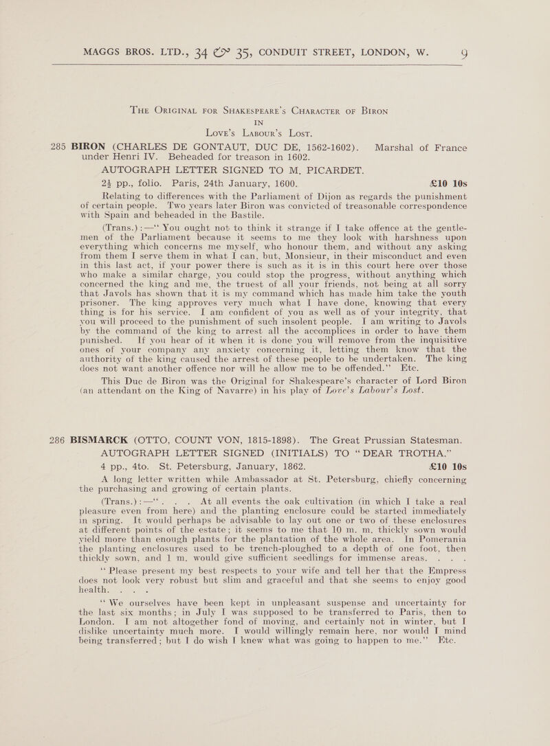   THe ORIGINAL FOR SHAKESPEARE’S CHARACTER OF BIRON IN Love’s Lasour’s Lost. 285 BIRON (CHARLES DE GONTAUT, DUC DE, 1562-1602). Marshal of France under Henri IV. Beheaded for treason in 1602. AUTOGRAPH LETTER SIGNED TO M, PICARDET. + pp:., folio. Paris, 24th January, 1600. £10 10s Relating to differences with the Parliament of Dijon as regards the punishment of certain people. ‘Two years later Biron was convicted of treasonable correspondence with Spain and beheaded in the Bastile. (Trans.):—‘‘ You ought not to think it strange if I take offence at the gentle- men of the Parlament because it seems to me they look with harshness upon everything which concerns me myself, who honour them, and without any asking from them I serve them in what I can, but, Monsieur, in their misconduct and even in this last act, if your power there is such as it is in this court here over those who make a similar charge, you could stop the progress, without anything which concerned the king and me, the truest of all your friends, not being at all sorry that Javols has shown that it is my command which has made him take the youth prisoner. The king approves very much what I have done, knowing that every thing is for his service. I am confident of you as well as of your integrity, that vou will proceed to the punishment of such insolent people. JI am writing to Javols by the command of the king to arrest all the accomplices in order to have them punished. If you hear of it when it is done you will remove from the inquisitive ones of your company any anxiety concerning it, letting them know that the authority of the king caused the arrest of these people to be undertaken. The king does not want another offence nor will he allow me to be offended.” Htc. This Duc de Biron was the Original for Shakespeare’s character of Lord Biron (an attendant on the King of Navarre) in his play of Love’s Labour’s Lost. 286 BISMARCK (OTTO, COUNT VON, 1815-1898). The Great Prussian Statesman. AUTOGRAPH LETTER SIGNED (INITIALS) TO “DEAR TROTHA.” 4 pp., 4to. St. Petersburg, January, 1862. £10 10s A long letter written while Ambassador at St. Petersburg, chiefly concerning the purchasing ave growing of certain plants. (Trams hs . At all events the oak cultivation (in which I take a real pleasure even ae here) and the planting enclosure could be started immediately in spring. It would perhaps be advisable to lay out one or two of these enclosures at different points of the estate; it seems to me that 10 m. m. thickly sown would yield more than enough plants for the plantation of the whole area. In Pomerania the planting enclosures used to be trench-ploughed to a depth of one foot, then thickly sown, and 1 m. would give sufficient seedlings for immense areas. ‘* Please present my best respects to your wife and tell her that the Empress does not look very robust but slim and graceful and that she seems to enjoy good health. ‘We ourselves have been kept in unpleasant suspense and uncertainty for the last six months; in July I was supposed to be transferred to Paris, then to London. I am not altogether fond of moving, and certainly not in winter, but I dislike uncertainty much more. I would willingly remain here, nor would I mind being transferred ; but I do wish I knew what was going to happen to me.’’ Etc.