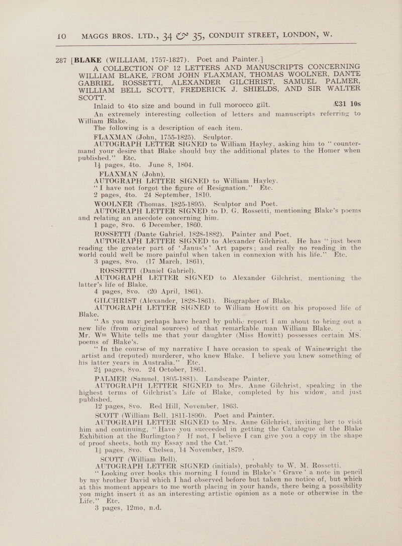  287 [BLAKE (WILLIAM, 1757-1827). Poet and Painter. | A COLLECTION OF 12 LETTERS AND MANUSCRIPTS CONCERNING WILLIAM BLAKE, FROM JOHN FLAXMAN, THOMAS WOOLNER, DANTE GABRIEL ROSSETTI, ALEXANDER GILCHRIST, SAMUEL PALMER, WILLIAM BELL SCOTT, FREDERICK J. SHIELDS, AND SIR WALTER SCOTT. Inlaid to 4to size and bound in full morocco gilt. £31 10s An extremely interesting collection of letters and manuscripts referring to William Blake. The following is a description of each item. FLAXMAN (John, 1755-1825). Sculptor. AUTOGRAPH LETTER SIGNED to William Hayley, asking him to * counter- mand your desire that Blake should buy the additional plates to the Homer when published.’’ Kite. 14 pages, 4to. June 8, 1804. FLAXMAN (John). AUTOGRAPH LETTER SIGNED to William Hayley. ‘‘T have not forgot the figure of Resignation.”’ tc. 2 pages, 4to. 24 September, 1810. WOOLNER (Thomas. 1825-1895). Sculptor and Poet. AUTOGRAPH LETTER SIGNED to D. G. Rossetti, mentioning Blake’s poems and relating an anecdote concerning him. 1 page, 8vo. 6 December, 1860. ROSSETTI (Dante Gabriel, 1828-1882). Painter and Poet. AUTOGRAPH LETTER SIGNED to Alexander Gilchrist. He has ‘‘ just been reading the greater part of ‘ Janus’s’ Art papers; and really no reading in the world could well be more painful when taken in connexion with his life.’ Ete. 3 pages, 8vo. (17 March, 1861), ROSSETTTI (Daniel Gabriel). AUTOGRAPH LETTER SIGNED to Alexander Gilchrist, mentioning the latter’s life of Blake. 4 pages, 8vo. (20 April, 1861). GILCHRIST (Alexander, 1828-1861). Biographer of Blake. AUTOGRAPH LETTER SIGNED to Wilham Howitt on his proposed life of Blake. ‘“As you may perhaps have heard by public report I am about to bring out a new life (from original sources) of that remarkable man William Blake. : Mr. W™ White tells me that your daughter (Miss Howitt) possesses certain MS. poems of Blake’s. ‘In the course of my narrative I have occasion to speak of Wainewright the artist and (reputed) murderer, who knew Blake. I believe you knew something of his latter years in Australia.’’ Etc. 21 pages, 8vo. 24 October, 1861. PALMER (Samuel, 1805-1881). Landscape Painter. AUTOGRAPH LETTER SIGNED to Mrs. Anne Gilchrist, speaking in the highest terms of Gilchrist’s Life of Blake, completed by his widow, and just published. 12 pages, 8vo. Red Hill, November, 1863. SCOTT (William Bell, 1811-1890). Poet and Painter. | AUTOGRAPH LETTER SIGNED to Mrs. Anne Gilchrist, inviting her to visit him and continuing, ‘‘ Have you succeeded in getting the Catalogue of the Blake Exhibition at the Burlington? If not, I believe I can give you a copy in the shape of proot sheets, both my Essay and the Cat.”’ 1i pages, 8vo. Chelsea, 14 November, 1879. SCOTT (William Bell). AUTOGRAPH LETTER SIGNED (initials), probably to W. M. Rossetti. ‘Looking over books this morning I found in Blake’s ‘ Grave’ a note in pencil by my brother David which I had observed before but taken no notice of, but which at this moment appears to me worth placing in your hands, there being a possibility you might insert it as an interesting artistic opinion as a note or otherwise in the Life.’’ Ete. 3 pages, 12mo, n.d.