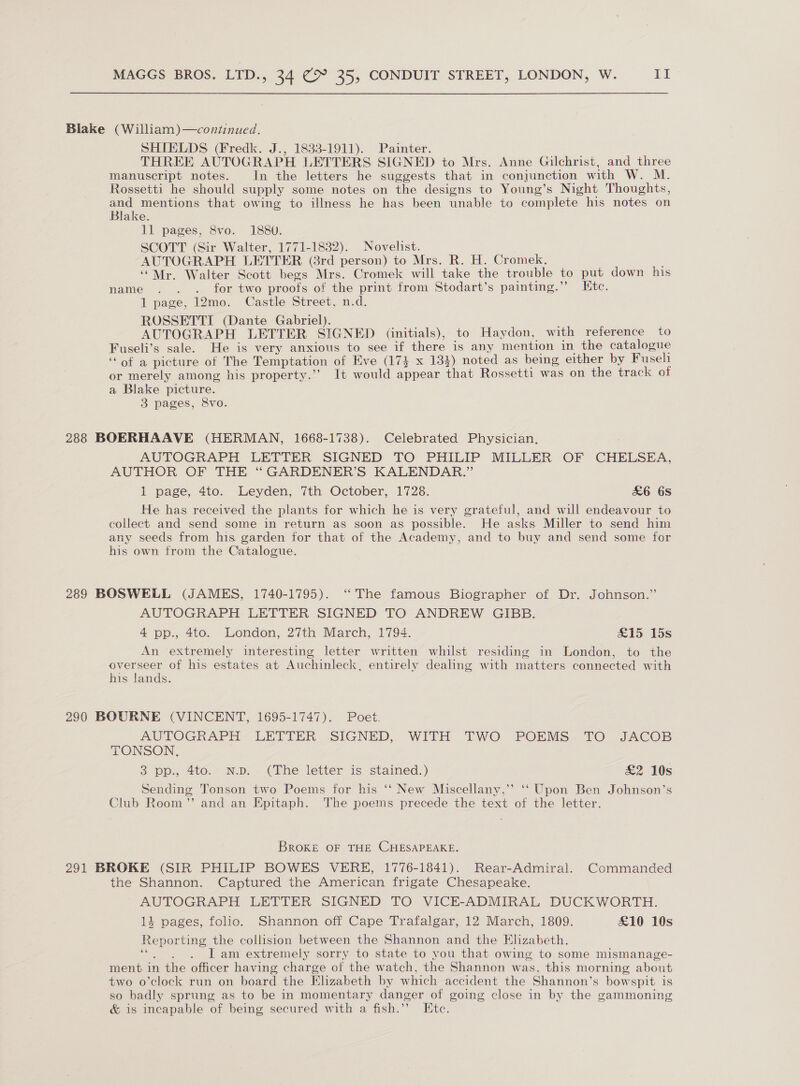 Blake (William)—continued. SHIELDS (Fredk. J., 1833-1911). Painter. THREE AUTOGRAPH LETTERS SIGNED to Mrs. Anne Gilchrist, and three manuscript notes. In the letters he suggests that in conjunction with W. M. Rossetti he should supply some notes on the designs to Young’s Night Thoughts, and mentions that owing to illness he has been unable to complete his notes on Blake. 11 pages, 8vo. 1880. SCOTT (Sir Walter, 1771-1832). Novelist. AUTOGRAPH LETTER (8rd person) to Mrs. R. H. Cromek. ‘““Mr. Walter Scott begs Mrs. Cromek will take the trouble to put down his name . . .. for two proofs of the print from Stodart’s painting.’”’ Etc. 1 page, 12mo. Castle Street, n.d. ROSSETTI (Dante Gabriel). AUTOGRAPH LETTER SIGNED (initials), to Haydon, with reference to Fuseli’s sale. He is very anxious to see if there is any mention in the catalogue ‘* of a picture of The Temptation of Eve (173 x 134) noted as being either by Fuseli or merely among his property.’’ It would abcat that Rossetti was on the track of a Blake ‘picture. 3 pages, 8vo. 288 BOERHAAVE (HERMAN, 1668-1738). Celebrated Physician, AUTOGRAPH LETTER SIGNED TO PHILIP MILLER OF CHELSEA, AUTHOR OF THE “ GARDENER’S KALENDAR.” 1 page, 4to. Leyden, 7th October, 1728. £&amp;6 6s He has received the plants for which he is very grateful, and will endeavour to collect and send some in return as soon as possible. He asks Miller to send him any seeds from his garden for that of the Academy, and to buy and send some for his own from the Catalogue. 289 BOSWELL (JAMES, 1740-1795). ‘“‘ The famous Biographer of Dr. Johnson.” AUTOGRAPH LETTER SIGNED TO ANDREW GIBB. 4 pp., 4to. London, 27th March, 1794. &amp;15 15s An extremely interesting letter written whilst residing in London, to the overseer of his estates at Auchinleck, entirely dealing with matters connected with his lands. 290 BOURNE (VINCENT, 1695-1747). Poet. AUTOGRAPH LETTER SIGNED, WITH TWO POEMS TO JACOB TONSON. 3 pp., 4to. N.p. (The letter is stained.) £2 10s Sending Tonson two Poems for his ‘‘ New Miscellany,’ ‘‘ Upon Ben Johnson’s Club Room” and an Epitaph. The poems precede the text of the letter. BROKE OF THE CHESAPEAKE. 291 BROKE (SIR PHILIP BOWES VERE, 1776-1841). Rear-Admiral. Commanded the Shannon. Captured the American frigate Chesapeake. AUTOGRAPH LETTER SIGNED TO VICE-ADMIRAL DUCKWORTH. 14 pages, folio. Shannon off Cape Trafalgar, 12 March, 1809. £10 10s ae ting the collision between the Shannon and the Elizabeth. I am extremely sorry to state to you that owing to some mismanage- ment in the officer having charge of the watch, the Shannon was, this morning about two o’clock run on board the Elizabeth by which accident the Shannon’s bowspit is so badly sprung as to be in momentary danger of going close in by the gammoning &amp; is incapable of being secured with a fish.’’ Etc.