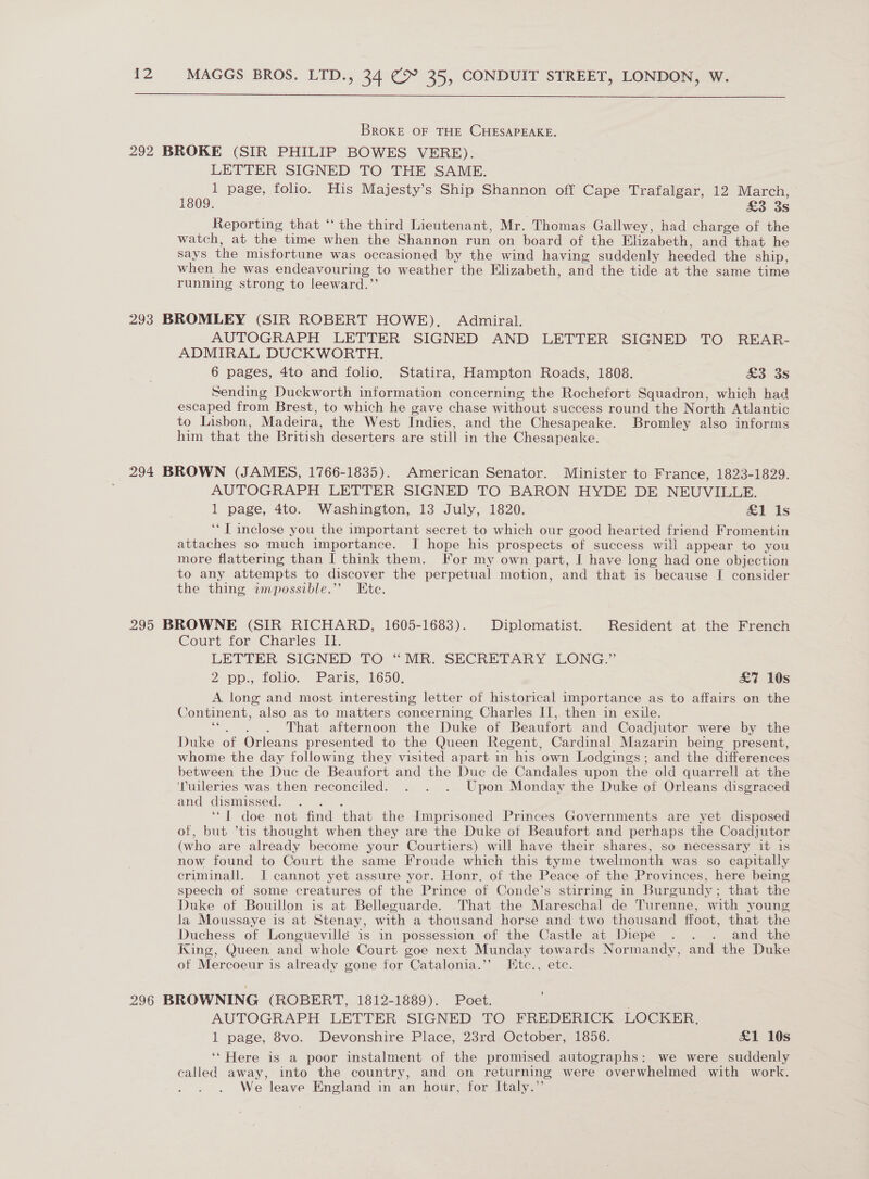  BroKE OF THE CHESAPEAKE. 292 BROKE (SIR PHILIP BOWES VERE). LETTER SIGNED TO THE SAME. 1 page, folio. His Majesty’s Ship Shannon off Cape Trafalgar, 12 March, 1809. £3 3s Reporting that “ the third Lieutenant, Mr. Thomas Gallwey, had charge of the watch, at the time when the Shannon run on board of the Elizabeth, and that he says the misfortune was occasioned by the wind having suddenly heeded the ship, when he was endeavouring to weather the Klizabeth, and the tide at the same time running strong to leeward.’’ 293 BROMLEY (SIR ROBERT HOWE). Admiral. AUTOGRAPH LETTER SIGNED AND LETTER SIGNED TO REAR- ADMIRAL DUCKWORTH. 6 pages, 4to and folio. Statira, Hampton Roads, 1808. £3 3s Sending Duckworth information concerning the Rochefort Squadron, which had escaped from Brest, to which he gave chase without success round the North Atlantic to Lisbon, Madeira, the West Indies, and the Chesapeake. Bromley also informs him that the British deserters. are still in the Chesapeake. 294 BROWN (JAMES, 1766-1835). American Senator. Minister to France, 1823-1829. AUTOGRAPH LETTER SIGNED TO BARON HYDE DE NEUVILLE. 1 page, 4to. Washington, 13 July, 1820. &amp;1 Is ‘‘T inclose you the important secret to which our good hearted friend Fromentin attaches so much importance. I hope his prospects of success will appear to you more flattering than [ think them. For my own part, I have long had one objection to any attempts to discover the perpetual motion, and that is because I consider the thing impossible.”’ Ete. 295 BROWNE (SIR RICHARD, 1605-1683). Diplomatist. Resident at the French Court for Charles II. LETTER SIGNED TO “MR. SECRETARY LONG.” 2 pp. folio... Paris; 1650, £7 10s A long and most interesting letter of historical importance as to affairs on the Continent, also as to matters concerning Charles II, then in exile. That afternoon the Duke of Beaufort and Coadjutor were by the Duke of Orleans presented to the Queen Regent, Cardinal Mazarin being present, whome the day following they visited apart in his own Lodgings; and the differences between the Duc de Beaufort and the Duc de Candales upon the old quarrell at the ‘Tuileries was then reconciled. . . . Upon Monday the Duke of Orleans disgraced and dismissed. . . ‘“T doe not find that the Imprisoned Princes Governments are yet disposed of, but ’tis thought when they are the Duke of Beaufort and perhaps the Coadjutor (who are already become your Courtiers) will have their shares, so necessary it is now found to Court the same Froude which this tyme twelmonth was so capitally criminall. J cannot yet assure yor. Honr. of the Peace of the Provinces, here being speech of some creatures of the Prince of Conde’s stirring in Burgundy : that the Duke of Bouillon is at Belleguarde. That the Mareschal “de Turenne, with young la Moussaye is at Stenay, with a thousand horse and two thousand ffoot, that the Duchess of Longuevillé is in possession of the Castle at Diepe . . . and the King, Queen and whole Court goe next Munday towards Normandy, and the Duke of Mercoeur is already gone for Catalonia.’’ FKtc., etc. 296 BROWNING (ROBERT, 1812-1889). Poet. AUTOGRAPH LETTER SIGNED TO FREDERICK LOCKER. 1 page, 8vo. Devonshire Place, 23rd October, 1856. £1 10s ‘‘ Here is a poor instalment of the promised autographs: we were suddenly called away, into the country, and on returning were overwhelmed with work. We leave England in an hour, for Italy.”