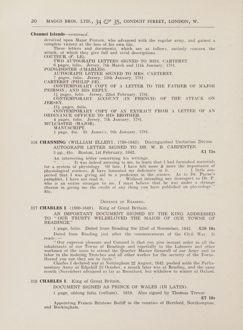 Channel Islands—continued. devolved upon Major Peirsen, who advanced with the regular army, and gained a complete victory at the loss of his own life. These letters and documents, which are as follows, entirely concern the attack, of which they give full and vivid descriptions. COUTEUR (F. LE). TWO AUTOGRAPH LETTERS SIGNED TO MRS. CARTERET. 6 pages, folio. Jersey, 7th March and 11th January, 1781. POINGDESTRE (CHARLES). AUTOGRAPH LETTER SIGNED TO MRS. CARTERET. 7 pages, folio. Jersey, 15th January, 1781. CARTERET (PHILIP DE). CONTEMPORARY COPY OF A LETTER TO THE FATHER OF MAJOR PEIRSON ; AND HIS REPLY. 13 pages, foho. Jersey, 22nd February, 1781. . CONTEMPORARY ACCOUNT (IN FRENCH) OF THE ATTACK ON JERSEY. 114 pages, folio. CONTEMPORARY COPY OF AN EXTRACT FROM A LETTER OF AN ORDINANCE OFFICER TO HIS BROTHER. 4 pages, folio. Jersey, 7th January, 1781. MULCASTER (MAJOR). MANUSCRIPT. 1 page, 4to. St. James’s, 9th January, 1781. 316 CHANNING (WILLIAM ELLERY, 1780-1842). Distinguished Unitarian Divine. AUTOGRAPH LETTER SIGNED TO DR. W. B. CARPENTER. 3 pp., 4to. Boston, lst February, 1842. £1 15s An interesting letter concerning his writings. ' “|. ‘It was indeed amusing to me, to learn that I had furnished materials for a system of physiology. Of late, I have felt more &amp; more the importance of physiological sciences, &amp; have lamented my deficiency in it. . . . I little sus- pected that I was giving aid to a proficient in the science. As to Dr. Payne’s pamphlet, I have not read it. . . . Without intending any disrespect to Dr. iB: who is an entire stranger to me, I must believe that he was under a strange illusion in giving me the credit of any thing you have published on physiology. Kte. DEFENCE OF READING. 317 CHARLES I. (1600-1649). King of Great Britain. AN IMPORTANT DOCUMENT SIGNED BY THE KING ADDRESSED TO “OUR” TRUSTY WELBELOVED THE MAIOR _OF OUR |\TOWNE OF READINGE.”’ 1 page, folio. Dated from Reading the 22nd of November, 1642. £10 10s Dated from Reading just after the commencement of the Civil War. It reads : — ‘‘Qur expresse pleasure and Comand is that you give instant order to all the inhabitants of our Towne of Readinge and espetially to the Laborers and other workmen of the same to attend the Quarter Master Generall of our Army and to labor in the makeing Trenches and ail other workes for the security of the Towne. Hereof you nor they are to fayle.”’ Charles I declared war at Nottingham 22 August, 1642, pushed aside the Parlia- mentary Army at Edgehill 23 October, a month later was at Reading, and the same month (November) advanced as far as Brentford, but withdrew to winter at Oxford. ' 318 CHARLES I. King of Great Britain. DOCUMENT SIGNED AS PRINCE OF WALES (IN LATIN). 1 page, oblong folio (vellum). 1619. Also signed by Thomas Trevor. £7 10s Appointing Francis Bristowe Bailiff in the counties of Hertford, Northampton, and Buckingham. |