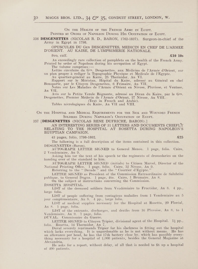 On THE HEALTH OF THE FRENCH ARMY IN EcyPT. PRINTED BY ORDER OF NAPOLEON LuRING HIs Occupation oF Ecypt. Army in Egypt in 1798. OPUSCULES DU Gren DESGENETTES, MEDICIN EN CHEF DE L’ARMEE D’ORIENT. AU KAIRE, DE LIMPRIMERIE NATIONALE. 8vo, calf. £10 10s An exceedingly rare collection of pamphlets on the health of the French Army. Printed by order of Napoleon during his occupation of Egypt. The volume comprises :— Lettre circulaire du Gen. Desgenettes, aux Médicins de |’Armée d’Orient, sur un plan propre a rediger la Topographie Physique et Medicale de l’Egypte. Au quartier-général au Kaire, 25 Thermidor, An VI. Rapport sur le Moristan, Hopital du Kaire, adressé au Général en chef Bonaparte, par le Citoyen Desgenettes, 6 Frimaire, An VII, Notes sur Les Maladies de |l’Armée d’Orient en Nivose, Pluviose, et Ventose, An VII. Avis sur la Petite Verole Régnante, adressé au Divan du Kaire, par le Gen. Desgenettes, Premier Médecin de |l’Armée d’Orient, 27 Nivose, An VIII. (Text in French and Arabic). Tables nécrologiques du Kaire, An VII and VIII. SoLtpiERs DurInc NAPpoOLEON’s OccuPATION OF EGYPT. AN INTERESTING SERIES OF 31 LETTERS AND DOCUMENTS CHIEFLY RELATING TO THE HOSPITAL AT ROSETTA DURING NAPOLEON’S EGYPTIAN CAMPAIGN. 43 pages, folio, 1798-1802. EZ The following is a full description of the items contained in this collection. DESGENETTES (Baron). AUTOGRAPH LEVTER SIGNED to Generol Menou. 1 page, folio. Cairo, 2 Vendémiaire, An 9. Asking him tor the text of his speech to the regiments of dromedaries on the handing over of the standard to him. AUTOGRAPH LETTER SIGNED (Gnitials) to Citizen Marcel, Director of the National Printing Office. 1 page, foho. Cairo, 12 Nivose, An 9. Referring to the ‘‘ Decade” and the ‘“ Courrier d’Egypte.” LETTER SIGNED as President of the Commission Extraordinaire de Salubrité publique, to General Dugua. 1 page, 4to. Cairo, 1 Brumaire, An 8. On the subject of instructions concerning the Commission. ROSETTA HOSPITAL. LIST of the deceased soldiers from Vendémiaire ve Fructidor, An 8. 4 pp., large folio. LIST of people eae from contagious maladies from 1 Vendemiaire au 5 jour complémentaire, An 8. 4 pp., large folio. LIST of medical supplies necessary for the Hospital at Rosetta, 20 Floréal, An 8. 1 page, tolio. LIST of the entrants, discharges, and deaths from 16 Pluvoise, An 8, to l Vendemiaire, An 9. 1 page, folio. DUVAL. Commissaire du Guerre. LETTER SIGNED to Citoyen Tripier, divisional agent of the Hospital. 14 pp., folio. Rosetta, 14 Thermidor, An 7. Duval severely reprimands Tripier for his slackness in fitting out the hospital which lacks everything. It is unpardonable as he is not without means. He has an allowance per head, he has the 17th battery close by, which has possibly every- thing necessary for a hospital of 1,000 patients, besides the General Magazine at Alexandria. He asks for a report, without delay, of all that is needed to fit up a hospital of 400 patients. OU