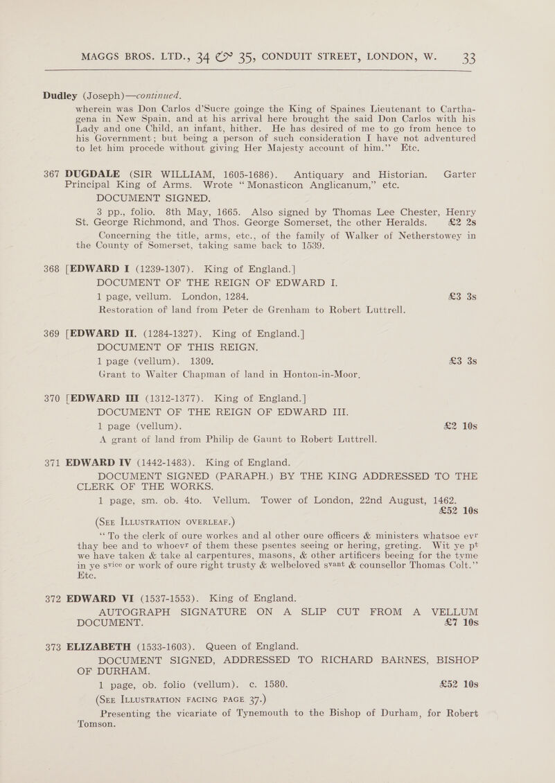  Dudley (Joseph)—continued. wherein was Don Carlos d’Sucre goinge the King of Spaines Lieutenant to Cartha- gena in New Spain, and at his arrival here brought the said Don Carlos with his Lady and one Child, an infant, hither. He has desired of me to go from hence to his Government; but being a person of such consideration I have not adventured to let him procede without giving Her Majesty account of him.”’ Ete. 367 DUGDALE (SIR WILLIAM, 1605-1686). Antiquary and Historian. Garter Principal King of Arms. Wrote “ Monasticon Anglicanum,” etc. DOCUMENT SIGNED. 3 pp., folio. 8th May, 1665. Also signed by Thomas Lee Chester, Henry St. George Richmond, and Thos. George Somerset, the other Heralds. &amp;2 2s Concerning the title, arms, etc., of the family of Walker of Netherstowey in the County of Somerset, taking same back to 15389. 368 [EDWARD I (1239-1307). King of England. | DOCUMENT OF THE REIGN OF EDWARD I. 1 page, vellum. London, 1284. £3 3s Restoration of land from Peter de Grenham to Robert Luttrell. 369 [EDWARD II. (1284-1327). King of England. ] DOCUMENT OF THIS REIGN. 1 page (vellum). 1309. £3 3s Grant to Waiter Chapman of land in Honton-in-Moor. 370 [EDWARD Ill (1312-1377). King of England. | DOCUMENT OF THE REIGN OF EDWARD III. 1 page (vellum). &amp;2 10s A grant of land from Philip de Gaunt to Robert Luttrell. 371 EDWARD IV (1442-1483). King of England. DOCUMENT SIGNED (PARAPH.) BY THE KING ADDRESSED TO THE CLERK OF THE WORKS. 1 page, sm. ob. 4to. Vellum. Tower of London, 22nd August, 1462. £52 10s (See ILLUsTRATION OVERLEAF.) ‘“To the clerk of oure workes and al other oure officers &amp; ministers whatsoe evr thay bee and to whoevr of them these psentes seeing or hering, greting. Wit ye pt we have taken &amp; take al carpentures, masons, &amp; other artificers beeing for the tyme in ye svice or work of oure right trusty &amp; welbeloved svant &amp; counsellor Thomas Colt.’’ Ktc. 372 EDWARD VI (1537-1553). King of England. AUTOGRAPH SIGNATURE ON A SLIP CUT FROM A VELLUM DOCUMENT. £7 10s 373 ELIZABETH (1533-1603). Queen of England. DOCUMENT SIGNED, ADDRESSED TO RICHARD BARNES, BISHOP OF DURHAM. 1 page, ob.. folio (vellum). c., 1580. £52 108 (SzE ILLUSTRATION FACING PAGE 37.) Presenting the vicariate of Tynemouth to the Bishop of Durham, for Robert Tomson.