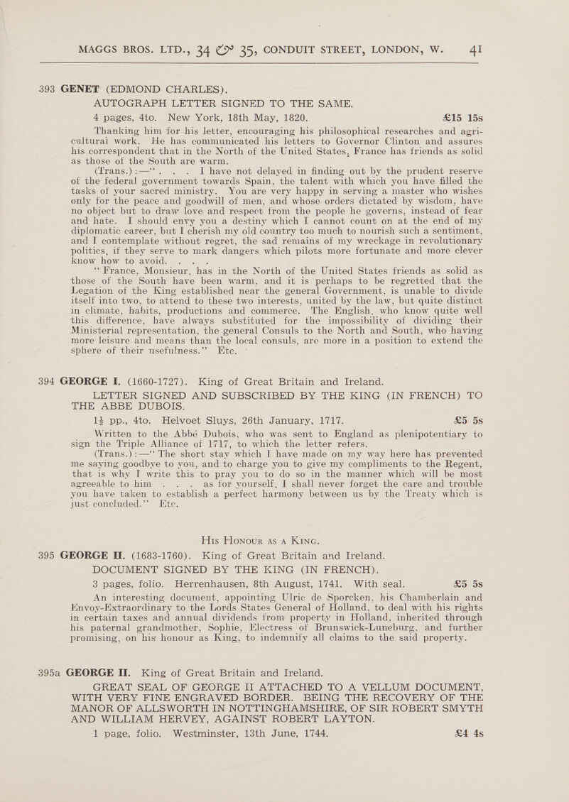 393 GENET (EDMOND CHARLES). AUTOGRAPH LETTER SIGNED TO THE SAME. 4 pages, 4to. New York, 18th May, 1820. £15 15s Thanking him for his letter, encouraging his philosophical researches and agri- culturai work. He has communicated his letters to Governor Clinton and assures his correspondent that in the North of the United States, France has friends as solid as those of the South are warm. (Trans.):—‘‘. . . J have not delayed in finding out by the prudent reserve of the federal government towards Spain, the talent with which you have filled the tasks ot your sacred ministry. You are very happy in serving a master who wishes only for the peace and goodwill of men, and whose orders dictated by wisdom, have no object but to draw love and respect from the people he governs, instead of fear and hate. I should envy you a destiny which I cannot count on at the end of my diplomatic career, but I cherish my old country too much to nourish such a sentiment, and I contemplate without regret, the sad remains of my wreckage in revolutionary politics, if they serve to mark dangers which pilots more fortunate and more clever know how to avoid. Patt ‘France, Monsieur, has in the North of the United States friends as solid as those of the South have been warm, and it is perhaps to be regretted that the Legation of the King established near the general Government, is unable to divide itself into two, to attend to these two interests, united by the law, but quite distinct in climate, habits, productions and commerce. The English, who know quite well this difference, have always substituted for the impossibility of dividing their Ministerial representation, the general Consuls to the North and South, who having more leisure and means than the local consuls, are more in a position to extend the sphere of their usefulness.”’ Ete. 394 GEORGE I. (1660-1727). King of Great Britain and Ireland. LETTER SIGNED AND SUBSCRIBED BY THE KING (IN FRENCH) TO THE ABBE DUBOIS. 14 pp., 4to. Helvoet Sluys, 26th January, 1717. &amp;5 5s Written to the Abbé Dubois, who was sent to England as plenipotentiary to sign the Triple Alhance of 1717, to which the letter refers. (Trans.):—‘‘ The short stay which I have made on my way here has prevented me saying goodbye to you, and to charge you to give my compliments to the Regent, that is why I write this to pray you to do so in the manner which will be most agreeable to him . . . as for yourself, I shall never forget the care and trouble you have taken to establish a perfect harmony between us by the Treaty which is just concluded.’’ Etc. His Honour as a KINc. 395 GEORGE Il. (1683-1760). King of Great Britain and Ireland. DOCUMENT SIGNED BY THE KING (IN FRENCH). 3 pages, folio. Herrenhausen, 8th August, 1741. With seal. £5 5s An interesting document, appointing Ulric de Sporcken, his Chamberlain and Envoy-Extraordinary to the Lords States General of Holland, to deal with his rights in certain taxes and annual dividends from property in Holland, inherited through his paternal grandmother, Sophie, Electress of Brunswick-Luneburg, and further promising, on his honour as King, to indemnify all claims to the said property. 395a GEORGE II. King of Great Britain and Ireland. GREAT SEAL OF GEORGE II ATTACHED TO A VELLUM DOCUMENT, WITH VERY FINE ENGRAVED BORDER. BEING THE RECOVERY OF THE MANOR OF ALLSWORTH IN NOTTINGHAMSHIRE, OF SIR ROBERT SMYTH AND WILLIAM HERVEY, AGAINST ROBERT LAYTON. 1 page, folic. Westminster, 13th June, 1744. £4 4s