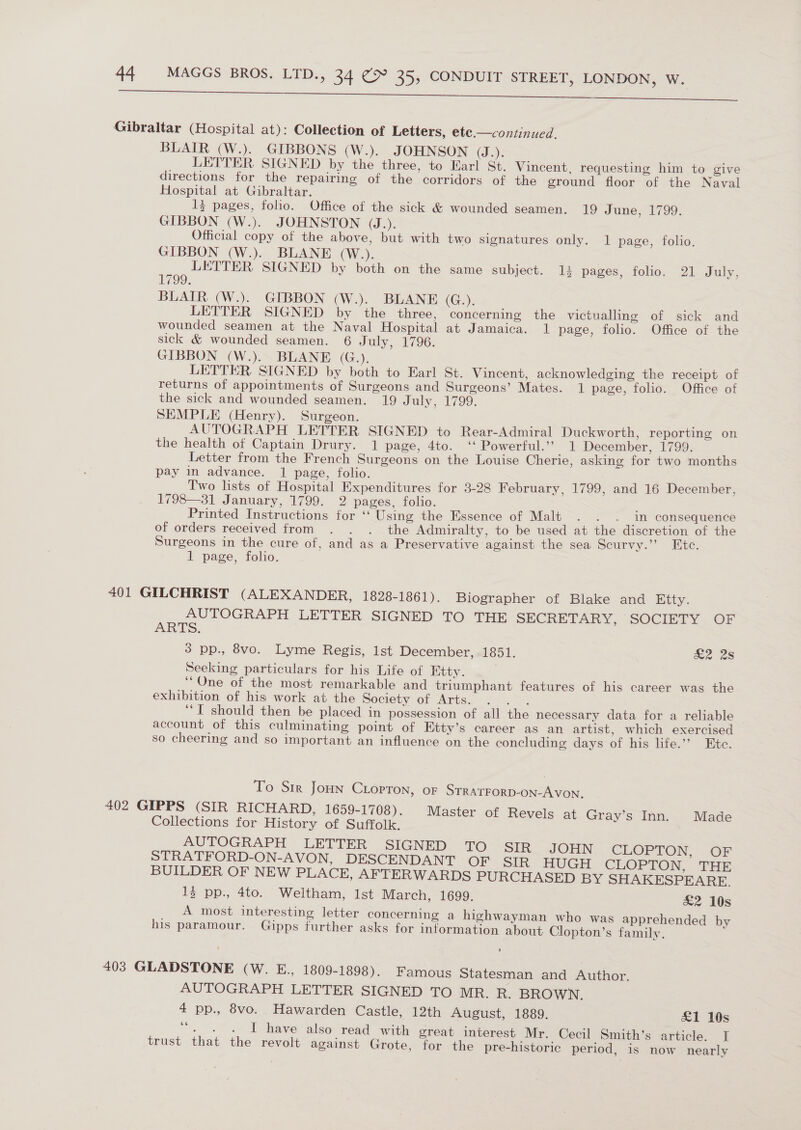 ace at ae 2 ei See ee Gibraltar (Hospital at): Collection of Letters, ete —continued. BLAIR (W.). GIBBONS (W.). JOHNSON (J.). LETTER SIGNED by the three, to Earl St. Vincent, requesting him to give directions for the repairing of the corridors of the ground floor of the Naval Hospital at Gibraltar. 13 pages, folio. Office of the sick &amp; wounded seamen. 19 June, 1799. GIBBON (W.). JOHNSTON (J.). Official copy of the above, but with two signatures only. 1 page, folio. GIBBON (W.). BLANE (W.). LETTER SIGNED by both on the same subject. 13 pages, folio. 21 July, 1799. BLAIR (W.). GIBBON (W.). BLANE (G.). LETTER SIGNED by the three, concerning the victualling of sick and wounded seamen at the Naval Hospital at Jamaica. 1 page, folio. Office of the sick &amp; wounded seamen. 6 July, 1796. GIBBON (W.). BLANE (G.), : LETTER SIGNED by both to Earl St. Vincent, acknowledging the receipt of returns of appointments of Surgeons and Surgeons’ Mates. 1 page, folio. Office of the sick and wounded seamen. 19 July, 1799. SEMPLE (Henry). Surgeon. , AUTOGRAPH LETTER SIGNED to Rear-Admiral Duckworth, reporting on the health of Captain Drury. 1 page, 4to. “ Powerful.” 1 December, 1799, Letter from the French Surgeons on the Louise Cherie, asking for two months pay in advance. 1 page, folio. Two lists of Hospital Expenditures for 3-28 February, 1799, and 16 December, 1798—31 January, 1799. 2 pages, folio.  Printed Instructions for ‘‘ Using the Essence of Malt . . . in consequence of orders received from . . . the Admiralty, to be used at the discretion of the Surgeons in the cure of, and as a Preservative against the sea Scurvy.’’ Etc. 1 page, folio. 401 GILCHRIST (ALEXANDER, 1828-1861). Biographer of Blake and Etty. AUTOGRAPH LETTER SIGNED TO THE SECRETARY, SOCIETY . OF ARTS. 3 pp., 8vo. Lyme Regis, Ist December, 1851. £2 2s Seeking particulars for his Life of Ktty. ‘One of the most remarkable and triumphant features of his career was the exhibition of his work at the Society of Arts. : ; ‘I should then be placed in possession of all the necessary data for a reliable account of this culminating point of Etty’s career as an artist, which exercised so cheering and so important an influence on the concluding days of his life.’’ Etc. To Sir Joun Corton, oF STRATFORD-ON-AVON. 402 GIPPS (SIR RICHARD, 1659-1708). Master of Revels at Gray’s Inn. Made Collections for History of Suffolk. AUTOGRAPH LETTER SIGNED TO SIR JOHN. CLOPTON, OF STRATFORD-ON-AVON, DESCENDANT OF SIR HUGH CLOPTON, THE BUILDER OF NEW PLACE, AFTERWARDS PURCHASED BY SHAKESPEARE. 13 pp., 4to. Weltham, Ist March, 1699. £2 10s _ A most interesting letter concerning a highwayman who was apprehended by his paramour. Gipps further asks for information about Clopton’s family. 403 GLADSTONE (W. E., 1809-1898). Famous Statesman and Author. AUTOGRAPH LETTER SIGNED TO MR. R. BROWN. 4 pp., 8vo. Hawarden Castle, 12th August, 1889. £1 10s - «4 T have also read with great interest Mr. Cecil Smith’s article. T trust that the revolt against Grote, for the pre-historic period, is now nearly 6