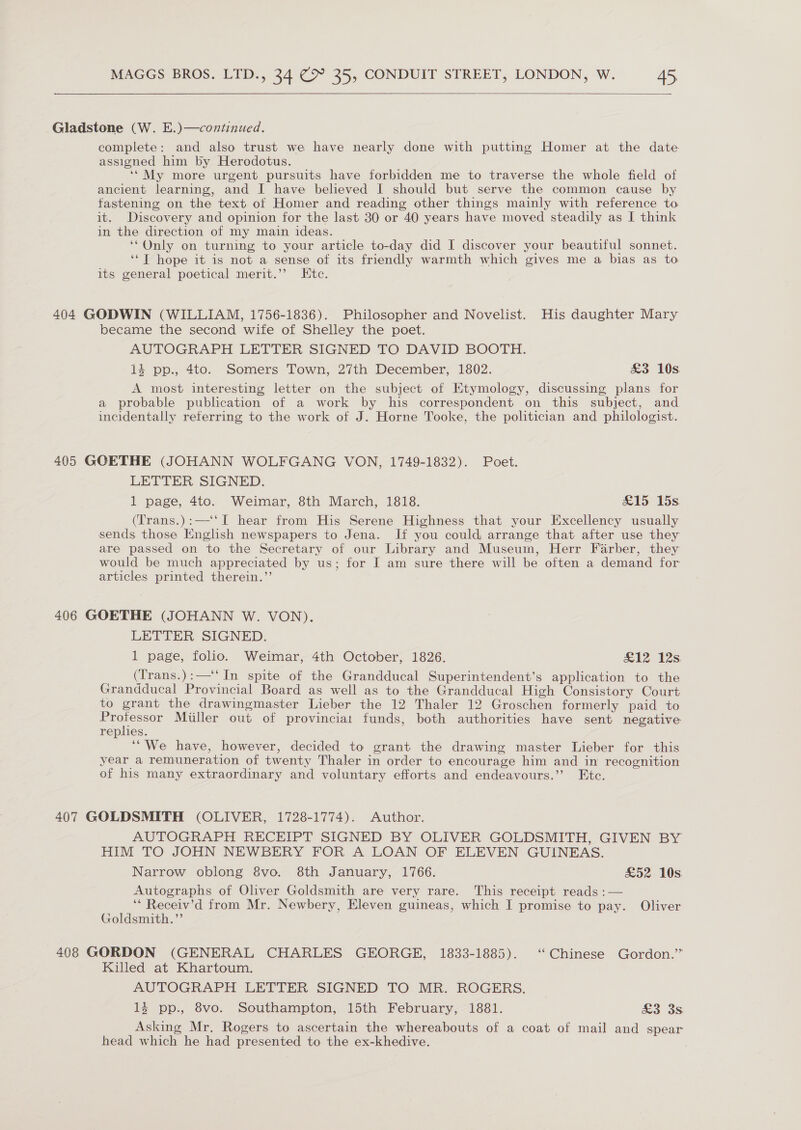   Gladstone (W. E.)—continued. complete: and also trust we have nearly done with putting Homer at the date assigned him by Herodotus. ‘‘My more urgent pursuits have forbidden me to traverse the whole field of ancient learning, and I have believed I should but serve the common cause by fastening on the text of Homer and reading other things mainly with reference to it. Discovery and opinion for the last 30 or 40 years have moved steadily as I think in the direction of my main ideas. ‘“Only on turning to your article to-day did I discover your beautiful sonnet. ‘*T hope it is not a sense of its friendly warmth which gives me a bias as to its general poetical merit.’? Etc. 404 GODWIN (WILLIAM, 1756-1836). Philosopher and Novelist. His daughter Mary became the second wife of Shelley the poet. AUTOGRAPH LETTER SIGNED TO DAVID BOOTH. 4 pp., 4to. Somers Town, 27th December, 1802. £3 10s A most interesting letter on the subject of Etymology, discussing plans for a probable publication of a work by his correspondent on this subject, and incidentally referring to the work of J. Horne Tooke, the politician and philologist. 405 GOETHE (JOHANN WOLFGANG VON, 1749-1832). Poet. LETTER SIGNED. 1 page, 4to. Weimar, 8th March, 1818. &amp;15 15s (Trans.):—‘‘I hear from His Serene Highness that your Excellency usually sends those English newspapers to Jena. If you could arrange that after use they are passed on to the Secretary of our Library and Museum, Herr Farber, they would be much appreciated by us; for I am sure there will be often a demand for articles printed therein.’’ 406 GOETHE (JOHANN W. VON). LETTER SIGNED. 1 page, folio. Weimar, 4th October, 1826. coke As (Trans.):—‘‘ In spite of the Grandducal Superintendent’s application to the Grandducal Provincial Board as well as to the Grandducal High Consistory Court to grant the drawingmaster Lieber the 12 Thaler 12 Groschen formerly paid to pone! Miller out of provinciat funds, both authorities have sent negative replies. ‘“We have, however, decided to grant the drawing master Lieber for this year a remuneration of twenty Thaler in order to encourage him and in recognition of his many extraordinary and voluntary efforts and endeavours.” Ete. 407 GOLDSMITH (OLIVER, 1728-1774). Author. AUTOGRAPH RECEIPT SIGNED BY OLIVER GOLDSMITH, GIVEN BY HIM TO JOHN NEWBERY FOR A LOAN OF ELEVEN GUINEAS. Narrow oblong 8vo. 8th January, 1766. £52 10s Autographs of Oliver Goldsmith are very rare. This receipt reads :— ‘* Receiv’d from Mr. Newbery, Eleven guineas, which I promise to pay. Oliver Goldsmith.”’ 408 GORDON (GENERAL CHARLES GEORGE, 1833-1885). ‘Chinese Gordon.” Killed at Khartoum. AUTOGRAPH LETTER SIGNED TO MR. ROGERS. 14 pp., 8vo. Southampton, 15th February, 1881. £3 3s Asking Mr. Rogers to ascertain the whereabouts of a coat of mail and spear head which he had presented to the ex-khedive.