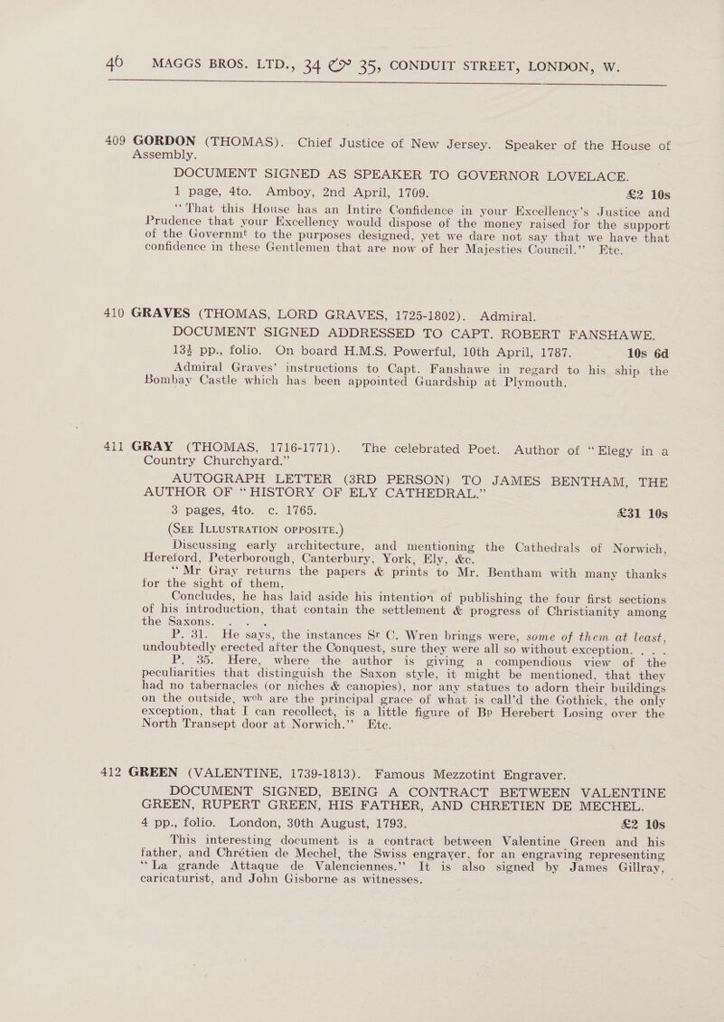  409 GORDON (THOMAS). Chief Justice of New Jersey. Speaker of the House of Assembly. DOCUMENT SIGNED AS SPEAKER TO GOVERNOR LOVELACE. 1 page, 4to. Amboy, 2nd April, 1709: &amp;2 10s ‘That this House has an Intire Confidence in your Excellency’s Justice and Prudence that your Excellency would dispose of the money raised for the support of the Governmt to the purposes designed, yet we dare not say that we have that confidence in these Gentlemen that are now of her Majesties Council.’’ Etc. 410 GRAVES (THOMAS, LORD GRAVES, 1725-1802). Admiral. DOCUMENT SIGNED ADDRESSED TO CAPT. ROBERT FANSHAWE. 133 pp., folio. On board H.M.S. Powerful, 10th April, 1787. 10s 6d Admiral Graves’ instructions to Capt. Fanshawe in regard to his ship the Bombay Castle which has been appointed Guardship at Plymouth. 411 GRAY (THOMAS, 1716-1771). The celebrated: Poet. Author of “Elegy in a Country Churchyard.” AUTOGRAPH LETTER (3RD PERSON) TO JAMES BENTHAM, THE AUTHOR OF “ HISTORY OF. ELY .CATHEDRAL,” 3 pages, 4to. c. 1765. £31 10s (SEE ILLUSTRATION OPPOSITE.) Discussing early architecture, and mentioning the Cathedrals of Norwich, Heretord, Peterborough, Canterbury, York, Ely, &amp;c. ‘“Mr Gray returns the papers &amp; prints to Mr. Bentham with many thanks for the sight of them. Concludes, he has laid aside his intention of publishing the four first sections of his introduction, that contain the settlement &amp; progress of Christianity among the Saxons. bare P. 31. He says, the instances St C. Wren brings were, some of them at least, undoubtedly erected after the Conquest, sure they were all so without exception. ... P. 35. Here, where the author is giving a compendious view of the peculiarities that distinguish the Saxon style, it might be mentioned, that they had no tabernacles (or niches &amp; canopies), nor any statues to adorn their buildings on the outside, weh are the principal grace of what is call’d the Gothick, the only exception, that I can recollect, is a little figure of Bp Herebert Losing over the North Transept door at Norwich.’ Ete. 412 GREEN (VALENTINE, 1739-1813). Famous Mezzotint Engraver. DOCUMENT SIGNED, BEING A CONTRACT BETWEEN VALENTINE GREEN, RUPERT GREEN, HIS FATHER, AND CHRETIEN DE MECHEL. 4 pp., folio. London, 30th August, 1793. £2 10s This interesting document is a contract between Valentine Green and _ his father, and Chrétien de Mechel, the Swiss engraver, for an engraving representing “La grande Attaque de Valenciennes.” It is also signed by James Gillray, caricaturist, and John Gisborne as witnesses. |