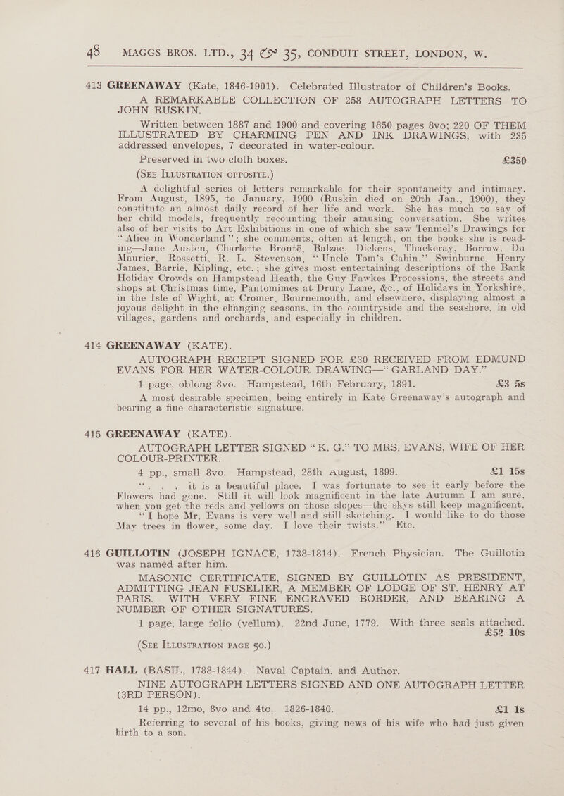  413 GREENAWAY (Kate, 1846-1901). Celebrated Illustrator of Children’s Books. A REMARKABLE COLLECTION OF 258 AUTOGRAPH LETTERS TO JOHN RUSKIN. Written between 1887 and 1900 and covering 1850 pages 8vo; 220 OF THEM ILLUSTRATED BY CHARMING PEN AND INK DRAWINGS, with 235 addressed envelopes, 7 decorated in water-colour. Preserved in two cloth boxes. £350 (SEE ILLUSTRATION OPPOSITE.) A delightful series of letters remarkable for their spontaneity and intimacy. From August, 1895, to January, 1900 (Ruskin died on 20th Jan., 1900), they constitute an almost daily record of her life and work. She has much to say of her child models, frequently recounting their amusing conversation. She writes also of her visits to Art Exhibitions in one of which she saw Tenniel’s Drawings for ‘“ Alice in Wonderland ’’; she comments, often at length, on the books she is read- ing—Jane Austen, Charlotte Bronté, Balzac, Dickens, Thackeray, Borrow, Du Maurier, Rossetti, R. L. Stevenson, ‘Uncle Tom’s Cabin,’ Swinburne, Henry James, Barrie, Kipling, etc.; she gives most entertaining descriptions of the Bank Holiday Crowds on Hampstead Heath, the Guy Fawkes Processions, the streets and shops at Christmas time, Pantomimes ‘at Drury Lane, &amp;c., of Holidays i in Yorkshire, in the Isle of Wight, at Cromer, Bournemouth, and | elsewhere, displaying almost a joyous delight in ‘the changing seasons, in the countryside and the seashore, in old villages, gardens and orchards, and especially in children. 414 GREENAWAY (KATE). AUTOGRAPH RECEIPT SIGNED FOR £30 RECEIVED FROM EDMUND EVANS FOR HER WATER-COLOUR DRAWING—‘ GARLAND DAY.” 1 page, oblong 8vo. Hampstead, 16th February, 1891. £3 5s A most desirable specimen, being entirely in Kate Greenaway’s autograph and bearing a fine characteristic signature. 415 GREENAWAY (KATE). AUTOGRAPH LETTER SIGNED “K. G.” TO MRS. EVANS, WIFE OF HER COLOUR-PRINTER: 4 pp., small 8vo. Hampstead, 28th August, 1899. &amp;1 15s ‘i . it is a beautiful place. I was fortunate to see it early before the Flowers had gone. Still it will look magnificent in the late Autumn [ am sure, when you get the reds and yellows on those slopes—the skys still keep magnificent. SEE hope Mr. Evans is very well and still sketching. I would like to ‘do those May trees in flower, some day. I love their twists.’’ Etc. 416 GUILLOTIN (JOSEPH IGNACE, 1738-1814). French Physician. The Guillotin was named after him. MASONIC CERTIFICATE, SIGNED BY GUILLOTIN AS PRESIDENT, ADMITTING JEAN FUSELIER, A MEMBER OF LODGE OF ST. HENRY AT PARIS. WITH VERY FINE ENGRAVED BORDER, AND BEARING A NUMBER OF OTHER SIGNATURES. 1 page, large folio (vellum). 22nd June, 1779. With three seals attached. £52 10s (SEE ILLUSTRATION PAGE 50.) 417 HALL (BASIL, 1788-1844). Naval Captain. and Author. NINE AUTOGRAPH LETTERS SIGNED AND ONE AUTOGRAPH LETTER (83RD PERSON). 14 pp., 12mo, 8vo and 4to. 1826-1840. £1 1s Referring to several of his books, giving news of his wife who had just given birth to a son.