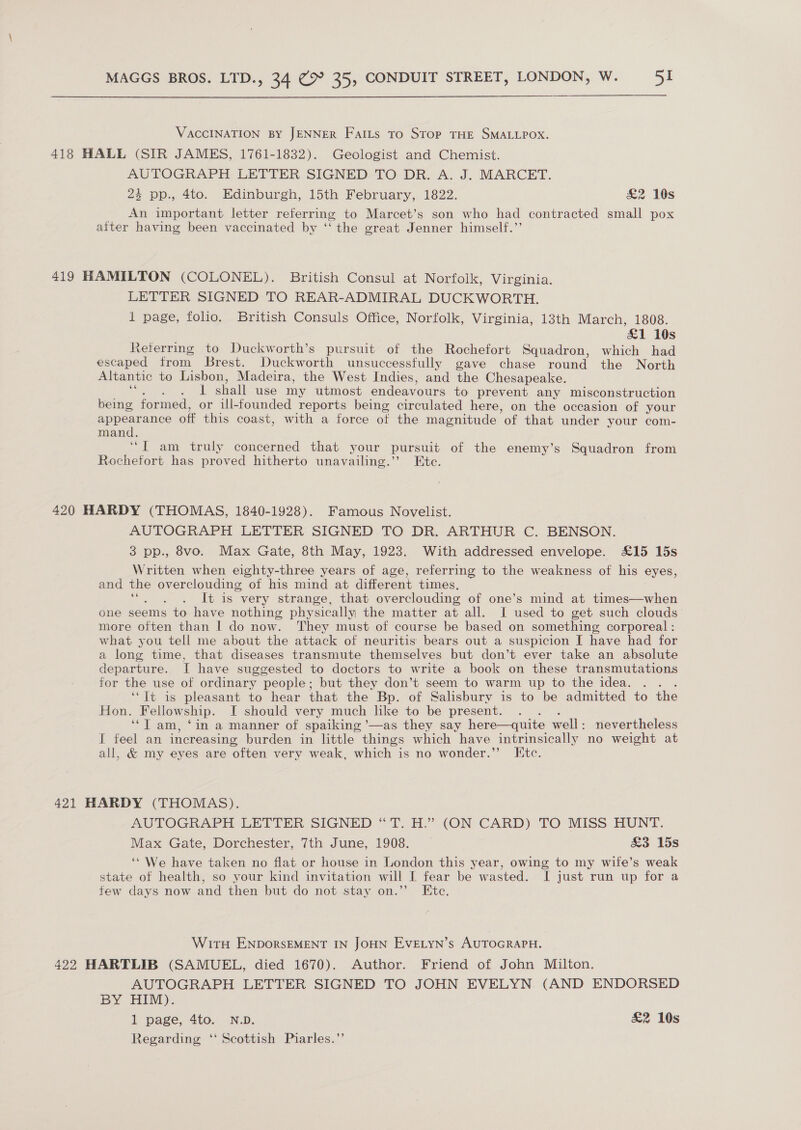  VACCINATION BY JENNER Fails To Stop THE SMALLPOX. 418 HALL (SIR JAMES, 1761-1832). Geologist and Chemist. AUTOGRAPH LETTER SIGNED-TO DR. A. J. MARCET. 23 pp., 4to. Edinburgh, 15th February, 1822. &amp;2 10s _ An important letter referring to Marcet’s son who had contracted small pox aiter having been vaccinated by ‘‘ the great Jenner himself.’’ 419 HAMILTON (COLONEL). British Consul at Norfolk, Virginia. LETTER SIGNED TO REAR-ADMIRAL DUCKWORTH. 1 page, folio. British Consuls Office, Norfolk, Virginia, 13th March, 1808. £1 10s Reterring to Duckworth’s pursuit of the Rochefort Squadron, which had escaped from Brest. Duckworth unsuccessfully gave chase round the North Altantic to Lisbon, Madeira, the West Indies, and the Chesapeake. 1 shall use my utmost endeavours to prevent any misconstruction being formed, or ill-founded reports being circulated here, on the occasion of your ane eee off this coast, with a force ot the magnitude ‘of that under your com- manc “JT am truly concerned that your pursuit of the enemy’s Squadron from Rochefort has proved hitherto unavailing.’ Ete. 420 HARDY (THOMAS, 1840-1928). Famous Novelist. AUTOGRAPH LETTER SIGNED TO DR. ARTHUR C. BENSON. 3 pp., 8vo. Max Gate, 8th May, 1923. With addressed envelope. £15 15s Written when eighty-three years of age, referring to the weakness of his eyes, and the overclouding of his mind at different times. &lt; : It is very strange, that overclouding of one’s mind at times—when one seems to have nothing physically the matter at all. I used to get such clouds more often than I do now. They must of course be based on something corporeal : what you tell me about the attack of neuritis bears out a suspicion [I have had for a long time, that diseases transmute themselves but don’t ever take an absolute departure. I have suggested to doctors to write a book on these transmutations for the use of ordinary people; but they don’t seem to warm up to the idea. . . ‘“Tt is pleasant to hear that the Bp. of Salisbury is to be admitted to the Hon. Wellowship. IT should very much like to be present. ‘JT am, ‘in a manner of spaiking ’—as they say here—quite well: nevertheless I feel an increasing burden in little things which have intrinsically no weight at all, &amp; my eyes are often very weak, which is no wonder.” Ktc. 421 HARDY (THOMAS). AUTOGRAPH LETTER SIGNED “T. H.” (ON CARD) TO MISS HUNT. Max Gate, Dorchester, 7th June, 1908. &amp;3 15s ‘* We have taken no flat or house in London this year, owing to my wife’s weak state of health, so your kind invitation will I fear be wasted. I just run up for a few days now and then but do not stay on.” Ete. With ENDoRSEMENT IN JOHN EvELyn’s AUTOGRAPH. 422 HARTLIB (SAMUEL, died 1670). Author. Friend of John Milton. AUTOGRAPH LETTER SIGNED TO JOHN EVELYN (AND ENDORSED BY HIM). 1 page, 4to. ND. £&amp;2 10s Regarding ‘‘ Scottish Piarles.’’