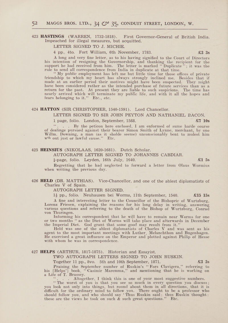 423 HASTINGS (WARREN, 1732-1818). First Governor-General of British India. Impeached for illegal measures, but acquitted. LETTER SIGNED TO J. MICHIE. 4 pp., 4to. Fort William, 6th November, 1783. ao oS A long and very fine letter, as to his having signified to the Court of Directors his intention of resigning the Governorship, and thanking the recipient for the support he had received from him. The letter is marked ‘‘ Duplicate’; it was the rule to send all correspondence from India in duplicate at that time. ‘“My public employment has left me but little time for those offices of private friendship to which my heart has always strongly inclined me. Besides that if made at an earlier period their motives might have been suspected. They might have been considered rather as the intended purchase of future services than as a return for the past. At present they are liable to such suspicions. The time has nearly arrived which will terminate my public life, and with it all the hopes and fears belonging to it.’’ Etc., etc. 424 HATTON (SIR CHRISTOPHER, 1540-1591). Lord Chancellor. LETTER SIGNED TO SIR JOHN PEYTON AND NATHANIEL BACON. 1 page, folio. London, September, 1588. £7 10s ee . . By the peticon here enclosed, I am enformed of sume harde course of dealinge pursued against their bearer Simon Smith of Lynne, merchant, by one Willm. Downing, a man (as it sholde seeme) unconscionably bent to molest him wth out just or lawful cause.’’ Etc. 425 HEINSIUS (NIKOLAAS, 1620-1681). Dutch Scholar. AUTOGRAPH LETTER SIGNED TO JOHANNES CABDIAR. i1-page, folio. Leyden, 16th July, 1640. £1 5s Regretting that he had neglected to forward a letter from Olaus Wormius when writing the previous day. 426 HELD (DR. MATTHIAS). Vice-Chancellor, and one of the ablest diplomatists of Charles V of Spain. AUTOGRAPH LETTER SIGNED. 13 pp., folio. Neuhausen bei Worms, 11th September, 1540. S15 15s A fine and interesting letter to the Councillor of the Bishopric of Wurtzburg, Lorenz Friesen, explaining the reasons for his long delay in writing, answering various questions and referring to the death of the Bishop of Wurtzburg, Conrad von Thuringen. Informing his correspondent that he will have to remain near Worms for one or two months ‘“‘ as the Diet of Worms will take place and afterwards in December the Imperial Diet. God grant that some good may result from it.”’ Held was one of the ablest diplomatists of Charles V and was sent as his agent to the most important meetings with Luther, Melanchthon and Bugenhagen. He exercised a great influence on the Emperor and plotted against Philip of Hesse with whom he was in correspondence. 427 HELPS (ARTHUR, 1817-1875). Historian and Essayist. TWO AUTOGRAPH LETTERS SIGNED TO JOHN RUSKIN. Together 11 pp., 8vo. 5th and 10th September, 1871. £3 3s Praising the September number of Ruskin’s ‘‘ Fors Clavigera,’’ referring to his [Helps’] book, ‘‘ Casimir Maremma,’ and mentioning that he is working on a Life of T. Brassey. Altogether, I think this is one of your most suggestive numbers. ‘‘The worst of you is that you see so much in every question you discuss ; you look not only into things, but round about them in all directions, that it is difficult. for the ordinary mind to follow you. There ought to be a professor who should follow you, and who should say ‘ Thus Ruskin said: thus Ruskin thought: these are the views he took on such &amp; such great questions.’’ Etc.