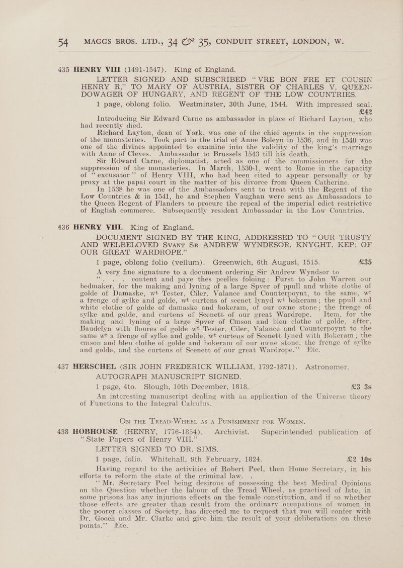     435 HENRY VIII (1491-1547). King of England. LETTER SIGNED AND SUBSCRIBED “VRE BON FRE ET COUSIN HENRY R,” TO MARY OF AUSTRIA, SISTER OF CHARLES V, QUEEN- DOWAGER OF HUNGARY, AND REGENT OF THE LOW COUNTRIES. 1 page, oblong folio. Westminster, 30th June, 1544. With impressed seal. £42 Introducing Sir Edward Carne as ambassador in place of Richard Layton, who had recently died. Richard Layton, dean of York, was one of the chief agents in the suppression of the monasteries. Took part in the trial of Anne Boleyn in 1536, and in 1540 was one of the divines appointed to examine into the validity of the king’s marriage with Anne of Cleves. Ambassador to Brussels 1543 till his death. Sir KMdward Carne, diplomatist, acted as one of the commissioners for the suppression of the monasteries. In March, 1530-1, went to Rome in the capacity of ‘‘excusator’’ of Henry VIII, who had been cited to appear personally or by proxy at the papal court in the matter of his divorce from Queen Catherine. In 1538 he was one of the Ambassadors sent to treat with the Regent of the Low Countries &amp; in 1541, he and Stephen Vaughan were sent as Ambassadors to the Queen Regent of Flanders to procure the repeal of the imperial edict restrictive of English commerce. Subsequently resident Ambassador in the Low Countries. 436 HENRY VIII. King of England. DOCUMENT SIGNED BY THE KING, ADDRESSED TO “OUR TRUSTY AND WELBELOVED Svant SR ANDREW WYNDESOR, KNYGHT, KEP: OF OUR GREAT WARDROPE.” 1 page, oblong folio (vellum). Greenwich, $5th August, 1515. £35 A very fine signature to a document ordering Sir Andrew Wyndsor to : content and paye thes pcelles foloing : Furst to John Warren our bedmaker, for the making and lyning of a large Spver of ppull and white clothe of golde of Damaske, wt Tester, Ciler, Valance and Counterpoynt, to the same, wt a frenge of sylke and golde, wt curtens of scenet lynyd wt bokeram ; the ppull ‘and white clothe of golde of damaske and bokeram, of our owne stone; the frenge of sylke and golde, and curtens of Scenett of our great Wardrope. Item, for the making and lyning of a large Spver of Cmson and bleu clothe of golde, after, Baudelyn with floures of golde wt Tester, Ciler, Valance and Counterpoynt to the same wt a frenge of sylke and golde, wt curtens of Scenett lyned with Bokeram ; the cmson and bleu clothe of golde and bokeram of our owne stone, the frenge of sylke and golde, and the curtens of Scenett of our great Wardrope.”’ Etc. 437 HERSCHEL (SIR JOHN FREDERICK WILLIAM, 1792-1871). Astronomer. AUTOGRAPH MANUSCRIPT SIGNED. 1 page, 4to. Slough, 10th December, 1818. | &amp;a-3s An interesting manuscript dealing with an application of the Universe theory of Functions to the Integral Calculus. On THE TREAD-WHEEL AS A PUNISHMENT FOR WOMEN. 438 HOBHOUSE (HENRY, 1776-1854). Archivist. Superintended: publication of “State Papers of Henry VIII.” LETTER SIGNED TO DR. SIMS. 1 page, folio. Whitehall, Sth February, 1824. £2 10s Having regard to the activities of Robert Peel, then Home Secretary, in his efforts to reform the state of the criminal law. , ‘“Mr. Secretary Peel being desirous of possessing the best Medical Opinions on the Question whether the labour of the Tread Wheel, as practised of late, in some prisons has any injurious effects on the female constitution, and if so whether those effects are greater than result from the ordinary occupations of women in the poorer classes of Society, has directed me to request that you will confer with Dr. Gooch and Mr. Clarke and give him the result of your deliberations on these points.’’ , Kite.