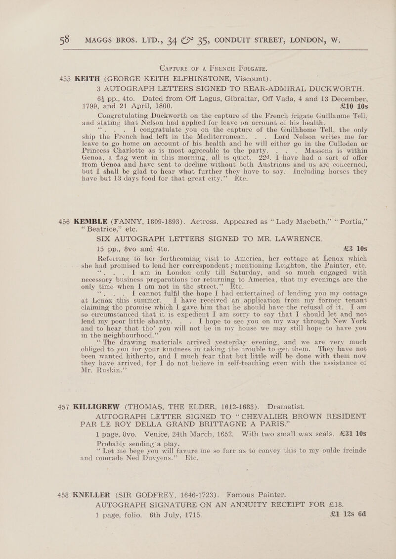 CAPTURE OF A FRENCH FRIGATE. 3 AUTOGRAPH LETTERS SIGNED TO REAR-ADMIRAL DUCKWORTH. + pp., 4to. Dated from Off Lagus, Gibraltar, Off Vada, 4 and 13 December, 1799, ‘and 21 April, 1800. £10 10s Congratulating Duckworth on the capture of the French frigate Guillaume Tell, and stating that Nelson had applied for leave on account of his health. 1 congratulate you on the capture of the Guilhhome Tell, the only ship the French had left in the Mediterranean. . . Lord Nelson writes me for leave to go home on account of his health and he will either go in the Culloden or Princess Charlotte as is most agreeable to the party. . . . Massena is within Genoa, a flag went in this morning, all is quiet. 224. J have had a sort of offer from Genoa and have sent to decline without both Austrians and us are concerned, but I shall be glad to hear what further they have to say. Including horses thev have but 13 days food for that great city.”’ Etc. * Beatrice,” etc. SIX AUTOGRAPH LETTERS SIGNED TO MR. LAWRENCE. 15 pp., 8vo and 4to. £3 10s Referring to her forthcoming visit to America, her cottage at Lenox which she had promised to lend her correspondent ; mentioning Leighton, the Painter, etc. IT am in London only till Saturday, and so much engaged with necessary “business preparations for returning to America, that my evenings are the only time when I am not in the street.”’ Etc. J cannot fulfil the hope I had entertained of lending you my cottage at Lenox this summer. I have received an application from my former tenant claiming the promise which I gave him that he should have the refusal of it. I am so circumstanced that it is expedient I am sorry to say that I should let and not lend my poor little shanty. . . I hope to see you on my way through New York and to hear that tho’ you will not be in my house we may still hope to have you in the neighbourhood.”’ ‘“The drawing materials arrived yesterday evening, and we are very much obliged to you for your kindness in taking the trouble to vet them. They have not been wanted hitherto, and I much fear that but little will be done with them now they have arrived, for I do not believe in self- teaching even with the assistance of Mr. Ruskin.’ AUTOGRAPH LETTER SIGNED TO “CHEVALIER BROWN RESIDENT PAR LE ROY DELLA GRAND BRITTAGNE A PARIS.” 1 page, 8vo. Venice, 24th March, 1652. With two small wax seals. £31 10s Probably sending’ a play. ‘* Let me bege you wall favure me so farr as to convey this to my oulde freinde and comrade Ned Duvyens.’’ Ete. AUTOGRAPH SIGNATURE ON AN ANNUITY RECEIPT FOR £18. 1 page, folio. 6th July, 1715. &amp;1 12s 6d