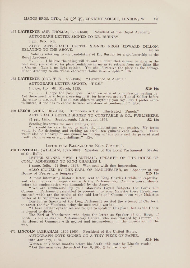  467 LAWRENCE (SIR THOMAS, 1769-1830). President of the Royal Academy. AUTOGRAPH LETTER SIGNED TO DR. BURNEY. 3 pp., 8vo. N.D. ALSO AUTOGRAPH LETTER SIGNED FROM EDWARD DILLON, RELATING TO THE ABOVE. £5 5s Probably referring to the candidature of Dr. Burney for a professorship at the Royal Academy. att I believe the thing will do and in order that it may be done in the best way, you shall so far place confidence in me as to refrain from any thing like a Canvas. This is no light opinion. You should receive the place as the homage of the Academy to one whose character claims it as a right.’’ Etc. 468 LAWRENCE (COL. T. E., 1888-1935). ‘Lawrence of Arabia.” AUTOGRAPH LETTER SIGNED, “TES.” 1 page, 4to. 6th March, 1935. £10 10s ee - . . I hope the book goes. What an ache of a profession writing is! Yet there must be at least a craving in it, for here you are at Tinned Soldier before the other is accepted. I shall not object to anything you say; but I prefer sauce to butter, if one has to choose between overdoses of condiment!’ Ete. 469 LEECH (JOHN, 1817-1864). Humorous Artist. Illustrated ‘“ Punch.” AUTOGRAPH LETTER SIGNED TO CONSTABLE &amp; CO., PUBLISHERS. 23 pp., 12mo. Scarborough, 9th August, 1856. &amp;3 15s Sending his terms for some etchings, etc. ‘“[T should be very happy to make the illustrations you require. My terms would be for designing and etching on steel—ten guineas each subject. There would also be a charge of one guinea for ‘ biting in’ the plate and the price of steel itself, about seven or eight shillings.”’ Etc. LETTER FROM PARLIAMENT TO KING CHarLEs I. 470 LENTHALL (WILLIAM, 1591-1662). Speaker of the Long Parliament. Master of the Rolls. LETTER SIGNED “WM. LENTHALL, SPEAKER OF THE HOUSE OF COM.,” ADDRESSED TO KING CHARLES I. 1 page, folio. 21 Sept., 1648. Wax seal with fine impression. ALSO SIGNED BY THE EARL OF MANCHESTER, as ‘“ Speaker of the House of Peeres pro tempore.” &amp;15 15s A most interesting historic letter, sent to King Charles I while in captivity, and when he was in negotiation with the Parliamentary Commissioners, shortly before his condemnation was demanded by the Army, ‘“We are commanded by your Maiesties Loyall Subjects the Lords and Comons in Parliament assembled to present unto your Maiestie these Resolucions enclosed which are the results of the said Lords and Comons upon your Maiesties Letter of 15 September instant.”’ Lenthall as Speaker of the Long Parliament resisted the attempt of Charles [ to arrest the five Members, using the memorable words : — ‘‘T have neither eyes to see nor tongue to speak in this place, but as the House is pleased to direct.”’ The Earl of Manchester. who signs the letter as Speaker of the House of Lords, is the celebrated Parliamentary General who was charged by Cromwell in the House of Commons with neglect and incompetency, in the prosecution of the war. 471 LINCOLN (ABRAHAM, 1809-1865). President of the United States. AUTOGRAPH NOTE SIGNED ON A TINY PIECE OF PAPER. 20th January, 1865. &amp;10 10s Written only three months before his death, this note by Lincoln reads :— ‘* Let this man take the oath of Dec. 8, 1863 &amp; be discharged.”’