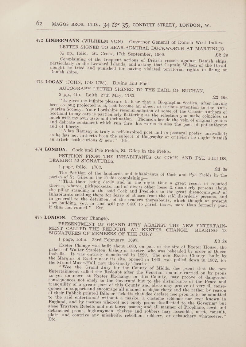  472 LINDERMANN (WILHELM VON ). Governor General of Danish West Indies. LETTER SIGNED TO REAR-ADMIRAL DUCKWORTH AT MARTINICO. 342 pp., folio. St. Croix, 17th September, 1800. &amp;2 25 Complaining of the frequent actions of British vessels against Danish ships, particularly in the Leeward Islands, and asking that Captain Wilson of the Dread- nought be tried and punished for having violated territorial rights in firing on Danish ships. 473 LOGAN (JOHN, 1748-1788). Divine and Poet. AUTOGRAPH LETTER SIGNED TO THE EARL OF BUCHAN. 3 pp., 4to. Leith, 27th May, 1783. £2 10s ‘It gives me infinite pleasure to hear that a Biographia Scotica, after having been so long projected is at last become an object of serious attention to the Anti. quarian Society. Your Lordships recommendation of some of the Classic Authors of Scotland to my care is particularly flattering as the selection you make coincides so much with my own taste and inclination. Thomson beside the vein of original genius and delicate sentiment which run thro’ his works is also the poet of philanthropy and of liberty. ; ‘‘ Allan Ramsay is truly a self-inspired poet and in pastoral poetry unrivalled: as he has not hitherto been the subject of Biography or criticism he might furnish an article both curious &amp; new.’ Etc. 474 LONDON. Cock and Pye Fields, St. Giles in the Fields. PETITION FROM THE INHABITANTS OF COCK AND PYE FIELDS, BEARING 52 SIGNATURES. 1 page, folio. 1703. £3 38 __ The Petition of the landlords and inhabitants of Cock and Pye Fields in the parish of St. Giles in the Fields complaining— “That there being dayly and in the night time a great resort of reputed theives, whores, pickpocketts, and of divers other loose &amp; disorderly persons about the pillar standing in the said Cock and Pyefields to the great disencouragemt of Inhabitants settling there for feare of abuses from the said disorderly persons, and in generall to the detriment of the traders thereabouts, which though at present now building, yett in time will pay £400 to parish taxes, more than formerly paid if thus not ruined.” Etc. 475 LONDON. (Exeter Change). PRESENTMENT OF GRAND JURY AGAINST THE NEW ENTERTAIN- MENT CALLED THE REDOUBT AT EXETER CHANGE. BEARING 18 SIGNATURES OF MEMBERS OF THE JURY. 1 page, folio. 23rd February, 1697. | £3 3s Kixeter Change was built about 1680, on part of the site of Exeter House, the palace of Walter Stapleton, bishop of Exeter, who was beheaded by order of Queen Isabella. It was entirely demolished in 1829. The new Exeter Change, built by the Marquis of Exeter near its site, opened in 1845, was pulled down in 1862, for the Strand Music-Hall, now the Gaiety Theatre, “Wee the Grand Jury for the County of Midds. doe psent that the new Kntertainment called the Redoubt after the Venetian manner carried on by psons as yet unknown at Exeter Exchange in this County, may proove of dangerous consequences not onely to the Governmt but to the disturbance of the Peace and tranquility of a greate part of this County and alsoe may proove of very ill conse- quence to support and encourage all manner of debauchery and the rather by reason of their Publick printed Bills or Ticketts that doe declare noe pson is to be admitted to the said entertainmt without a maske, a custome seldome nor ever known in England, and by meanes whereof not onely psons disaffected to the Governmt but alsoe Traytors Rebells and out lawed psons; and all manner of Prophane, lewd and debauched psons, highwaymen, theives and robbers may assemble, meet, consult, plott, and contrive any mischeife, rebellion, robbery, or debauchery whatsoever.” Kte.