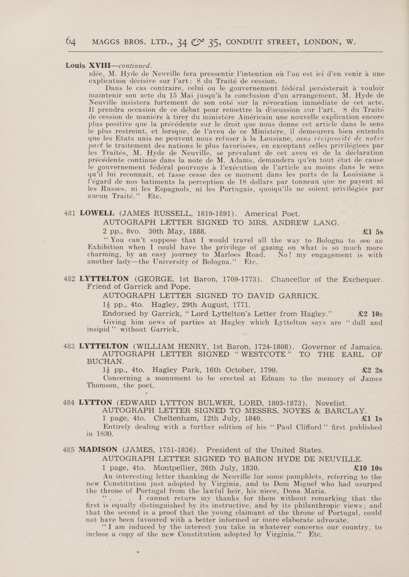 Louis XVUII—continued. idée, M. Hyde de Neuville fera pressentir l’intention ot l|’on est ici d’en venir a une explication décisive sur l’art: 8 du Traité de cession. Dans le cas contraire, celui ou le gouvernement fédéral persisterait a vouloir maintenir son acte du 15 Mai jusqu’aé la conclusion d’un arrangement, M. Hyde de Neuville insistera fortement de son coté sur la révocation immédiate de cet acte. fl prendra occasion de ce débat pour remettre la discussion sur l’art. 8 du Traité de cession de maniére a tirer du ministére Américain une nouvelle explication encore plus positive que la précédente sur le droit que nous donne cet article dans le sens le plus restreint, et lorsque, de l’aveu de ce Ministére, il demeurera bien entendu que les Ktats unis ne peuvent nous refuser a la Lousiane, sans réciprocité de notre part le traitement des nations le plus favorisées, en exceptant celles privilégiees par les Traités, M. Hyde de Neuville, se prévalant de cet aveu et de la déclaration précédente ‘continue dans la note de M. Adams, demandera qu’en tout état de cause le gouvernement fédéral pourvoye a l’exécution de l’article au moins dans le sens qu’il lui reconnait, et fasse cesse des ce moment dans les ports de la Louisiane a lPégard de nos batiments la perception de 18 dollars par tonneau que ne payent ni les Russes, mi les Espagnols, ni les Portugais, quoiqu’ils ne soient privilégiés par aucun Traité.’’ Etc. 481 LOWELL (JAMES RUSSELL, 1819-1891). Americal Poet. -~AUTOGRAPH LETTER SIGNED TO MRS. ANDREW LANG. 2 pp., 8vo. 30th May, 1888. £1 5s. ‘You can’t suppose that I would travel all the way to Bologna to see an Exhibition when I could have the privilege of gazing on what is so much more charming, by an easy journey to Marloes Road. No! my engagement is with another lady—the University of Bologna.” Ete. 482 LYTTELTON (GEORGE, Ist Baron, 1709-1773). Chancellor of the Exchequer. Friend of Garrick and Pope. AUTOGRAPH LETTER SIGNED TO DAVID GARRICK. 134 pp., 4to. Hagley, 29th August, 1771. Endorsed by Garrick, “ Lord Lyttelton’s Letter from Hagley.” £2 10s Giving him news of parties at Hagley which Lyttelton says are ‘“ dull and insipid ’”’ without Garrick. 483 LYTTELTON (WILLIAM HENRY, Ist Baron, 1724-1808). Governor of Jamaica. “AUTOGRAPH LETTER SIGNED “WESTCOTE” TO THE EARL OF BUCHAN. 4 pp., 4to. Hagley Park, 16th October, 1790. £2. 28 Concerning a monument to be erected at Ednam to the memory of James Thomson, the poet. 484 LYTTON (EDWARD LYTTON BULWER, LORD, 1803-1873). Novelist. AUTOGRAPH LETTER SIGNED TO MESSRS. NOYES &amp; BARCLAY. 1 page, 4to. Cheltenham, 12th July, 1840. ais Entirely dealing with a further edition of his ‘‘ Paul Clifford”’ first published in 1830. 485 MADISON (JAMES, 1751-1836). President of the United States. AUTOGRAPH LETTER SIGNED TO BARON HYDE DE NEUVILLE. 1 page, 4to. Montpellier, 26th July, 1830. £10 10s. An interesting letter thanking de Neuville for some pamphlets, referring to the new Constitution just adopted by Virginia, and to Dom Micuel who had usurped the throne of Portugal from the lawful heir, his niece, Dona “Maria. is . I cannot return my thanks ‘for them without remarking that the first is “equally distinguished by its instructive, and by its philanthropic views; and that the second is a proof that the young claimant of the throne of Portugal, could not have been favoured with a better informed or more elaborate advocate. ‘“T am induced by the interest you take in whatever concerns our country, to inclose a copy of the new Constitution adopted by Virginia.’’ Ete.