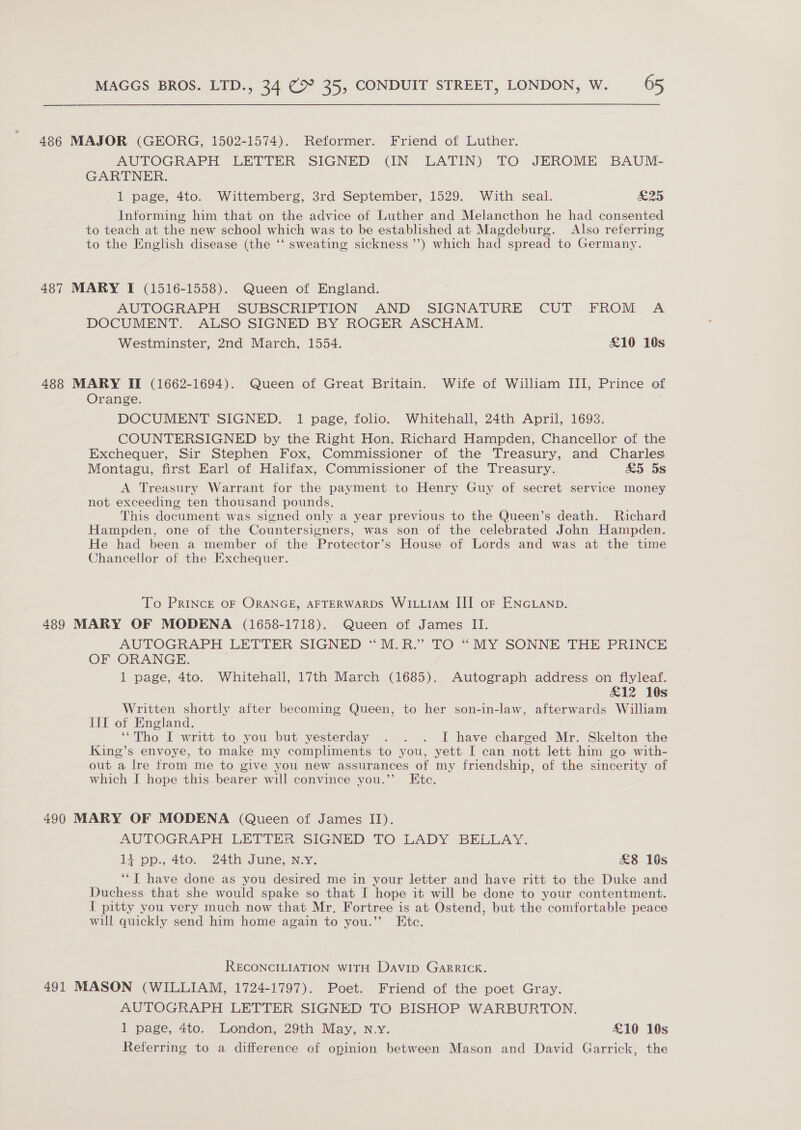 486 MAJOR (GEORG, 1502-1574). Reformer. Friend of Luther. AUTOGRAPH LETTER SIGNED (IN LATIN) TO JEROME BAUM- GARTNER. 1 page, 4to. Wittemberg, 3rd September, 1529. With seal. san Informing him that on the advice of Luther and Melancthon he had consented to teach at the new school which was to be established at Magdeburg. Also referring to the English disease (the ‘‘ sweating sickness ’’) which had spread to Germany. 487 MARY I (1516-1558). Queen of England. AUTOGRAPH SUBSCRIPTION AND SIGNATURE CUT FROM A DOCUMENT. ALSO SIGNED BY ROGER ASCHAM. Westminster, 2nd March, 1554. £10 10s 488 MARY II (1662-1694). Queen of Great Britain. Wife of William III, Prince of Orange. DOCUMENT SIGNED. 1 page, folio. Whitehall, 24th April, 1693. COUNTERSIGNED by the Right Hon. Richard Hampden, Chancellor of the Exchequer, Sir Stephen Fox, Commissioner of the Treasury, and Charles Montagu, first Earl of Halifax, Commissioner of the Treasury. &amp;5 5s A Treasury Warrant for the payment to Henry Guy of secret service money not exceeding ten thousand pounds. This document was signed only a year previous to the Queen’s death. Richard Hampden, one of the Countersigners, was son of the celebrated John Hampden. He had been a member of the Protector’s House of Lords and was at the time Chancellor of the Exchequer. To PRINCE OF ORANGE, AFTERWARDS WILLIAM III oF ENGLAND. 489 MARY OF MODENA (1658-1718). Queen of James II. AUTOGRAPH LETTER SIGNED “M.R.” TO “MY SONNE THE PRINCE OF ORANGE. 1 page, 4to. Whitehall, 17th March (1685). Autograph address on flyleaf. £12 10s Written shortly after becoming Queen, to her son-in-law, afterwards William III of England. ‘Tho I writt to you but yesterday . . . I have charged Mr. Skelton the King’s envoye, to make my compliments to you, yett I can nott lett him go with- out a lre from me to give you new assurances of my friendship, of the sincerity of which I hope this bearer will convince you.’”’ Etc. 490 MARY OF MODENA (Queen of James II). AUTOGRAPH LETTER SIGNED TO LADY BELLAY. 1i pp., 4to. 24th June, N.Y. £8 1s ‘‘T have done as you desired me in your letter and have ritt to the Duke and Duchess that she would spake so that I hope it will be done to your contentment. f pitty you very much now that Mr. Fortree is at Ostend, but the comfortable peace will quickly send him home again to you.” Etc. RECONCILIATION WITH Davip Garrick. 491 MASON (WILLIAM, 1724-1797). Poet. Friend of the poet Gray. AUTOGRAPH LETTER SIGNED TO BISHOP WARBURTON. 1 page, 4to. London, 29th May, n.y. £10 10s Referring to a difference of opinion between Mason and David Garrick, the
