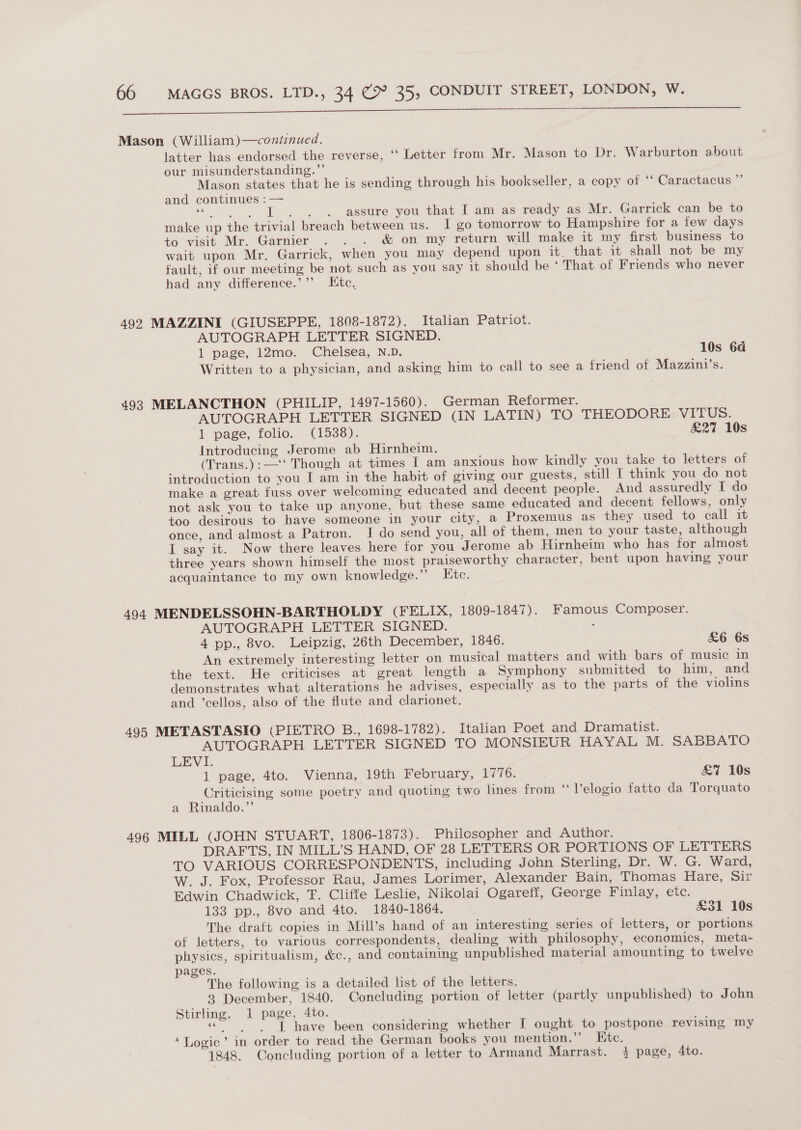  Mason (William)—continued. latter has endorsed the reverse, ‘‘ Letter from Mr. Mason to Dr. Warburton about our misunderstanding.”’ Mason states that he is sending through his bookseller, a copy of ‘‘ Caractacus ” and continues : — Bic d id aes assure you that I.am as ready as Mr. Garrick can be to make up the trivial breach between us. 1 go tomorrow to Hampshire for a few days to visit Mr. Garnier . . . &amp; on my return will make it my first business to wait upon Mr. Garrick, when you may depend upon it. that it shall not be my fault, if our meeting be not such as you say it should be ‘ That of Friends who never had any difference.’’”’ Ktc, 492 MAZZINI (GIUSEPPE, 1808-1872). Italian Patriot. AUTOGRAPH LETTER SIGNED. 1 page, i2mo. Chelsea, N.D. 10s 64 Written to a physician, and asking him to call to see a friend of Mazzini’s. 493 MELANCTHON (PHILIP, 1497-1560). German Reformer. AUTOGRAPH LETTER SIGNED (IN LATIN) TO THEODORE VITUS. ‘1 page, folio. . (1538). £27 10s Introducing Jerome ab Hirnheim. (Trans.):—‘‘ Though at times I am anxious how kindly you take to letters of introduction to you I am in the habit of giving our guests, still I think you do not make a great fuss over welcoming educated and decent people. And assuredly I do not ask you to take up anyone, but these same educated and decent fellows, only too desirous to have someone in your city, a Proxemus as they used to call it once, and almost a Patron. I do send you, all of them, men to your taste, although I say it. Now there leaves here for you Jerome ab Hirnheim who has for almost three years shown himself the most praiseworthy character, bent upon having your acquaintance to my own knowledge.”’ Etc. 494 MENDELSSOHN-BARTHOLDY (FELIX, 1809-1847). Famous Composer. AUTOGRAPH LETTER SIGNED. . 4 pp., 8vo. Leipzig, 26th December, 1846. &amp;6 6s An extremely interesting letter on musical matters and with bars of music in the text. He criticises at great length a Symphony submitted to him, and demonstrates what alterations he advises, especially as to the parts of the violins and ’cellos, also of the flute and clarionet. 495 METASTASIO (PIETRO B., 1698-1782). Italian Poet and Dramatist. AUTOGRAPH LETTER SIGNED TO MONSIEUR HAYAL M. SABBATO LEVI. 1 page, 4to. Vienna, 19th February, 1776. £&amp;7 10s Criticising some poetry and quoting two lines from “ Velogio fatto da Torquato a Rinaldo.”’ 496 MILL (JOHN STUART, 1806-1873). Philosopher and Author. DRAFTS, IN MILL’S HAND, OF 28 LETTERS OR PORTIONS OF LETTERS TO VARIOUS CORRESPONDENTS, including John Sterling, Dr. W. G. Ward, W. J. Fox, Professor Rau, James Lorimer, Alexander Bain, Thomas Hare, Sir Edwin Chadwick, T. Cliffe Leslie, Nikolai Ogareff, George Finlay, etc. 133 pp., 8vo and 4to. 1840-1864. £31 10s The draft copies in Mill’s hand of an interesting series of letters, or portions of letters, to various correspondents, dealing with philosophy, economics, meta- physics, spiritualism, &amp;c., and containing unpublished material amounting to twelve pages. The following is a detailed list of the letters. 3 December, 1840. Concluding portion of letter (partly unpublished) to John Stirling. 1 page, 4to. «  ” T have been considering whether I ought to postpone revising my ‘Logic’ in order to read the German books you mention.’’ Htc. 1848. Concluding portion of a letter to Armand Marrast. 4 page, Ato.