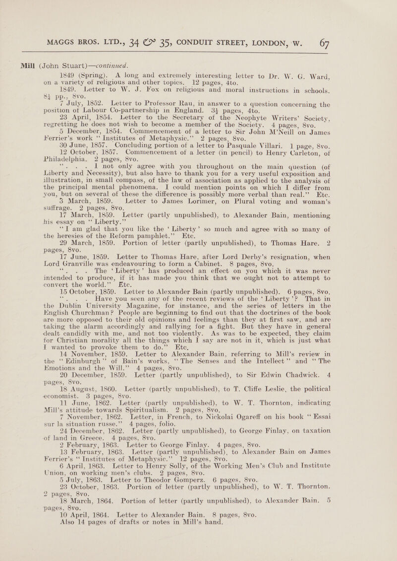  Mill (John Stuart)—continued. 1849 (Spring). A long and extremely interesting letter to Dr. W. G. Ward on a variety of religious and other topics. 12 pages, 4to. 1849. Letter to W. J. Fox on religious and moral instructions in schools. 8i PP. Svo. 7 July, 1852. Letter to Professor Rau, in answer to a question concer ning the Bawitiin of Labour Co-partnership in England. 34 pages, 4to. 23 April, 1854. Letter to the Secretary of the Neophyte Writers’ Society, regretting he does not wish to become a member of the Society. 4 pages, 8vo. 5 December, 1854. Commencement of a letter to Sir John M’Neill on James Ferrier’s work “ Institutes of Metaphysic.’’ 2 pages, 8vo. 30 June, 1857. Concluding portion of a letter to Pasquale Villari. 1 page, 8vo. 12 October, 1857. Commencement of a letter (in pencil) to Henry Carleton, of Philadelphia. 2 pages, 8vo. 1t not only agree with you throughout on the main question (of Liberty and Necessity), but also have to thank you for a very useful exposition and illustration, in small compass, of the law of association as applied to the analysis of the principal mental phenomena. I could mention points on which I differ from you, but on several of these the difference is possibly more verbal than real.’”’ Etc. 3 March, 1859. Letter to James Lorimer, on Plural voting and woman’s suffrage. 2 pages, 8vo. 17 March, 1859. Letter (partly unpublished), to Alexander Bain, mentioning his essay on Liberty.” ‘“T am glad that you like the ‘ Liberty’ so much and agree with so many of the heresies of the Reform pamphlet.”’ Ete. 29 March, 1859. Portion of letter (partly unpublished), to Thomas Hare. 2 pages, 8vo. 17 June, 1859. Letter to Thomas Hare, after Lord Derby’s resignation, when Lord Granville was endeavouring to form a Cabinet. 8 pages, 8vo. roe . The ‘Liberty’ has produced an effect on you which it was never intended to produce, if it has made you think that we ought not to attempt to convert the world.”’ Etc. 15 October, 1859. Letter to Alexander Bain (partly unpublished). 6 pages, 8vo. . Have you seen any of the recent reviews of the ‘ Liberty’? That in the Dublin University Magazine, for instance, and the series of letters in the English Churchman? People are beginning to find out that the doctrines of the book are more opposed to their old opinions and feelings than they at first saw, and are taking the alarm accordingly and rallying for a fight. But they have in general dealt candidly with me, and not too violently. As was to be expected, they claim for Christian morality all the things which J say are not in it, which is just what { wanted to provoke them to do.’’ Ete. 14 November, 1859. Letter to Alexander Bain, referring to Muill’s review in the ‘‘ Edinburgh’’ of Bain’s works, ‘‘ The Senses and the Intellect’? and ‘‘ The Emotions and the Will.”’ 4 pages, 8vo. 20 December, 1859. Letter (partly unpublished), to Sir Edwin Chadwick. 4 pages, 8vo. 18 August, 1860. Letter (partly unpublished), to T. Cliffe Leslie, the political economist. 38 pages, 8vo. 11 June, 1862. Letter (partly unpublished), to W. T. Thornton, indicating Mill’s attitude towards Spiritualism. 2 pages, 8vo. 7 November, 1862. Letter, in French, to Nickolai Ogareff on his book ‘ Essai sur la situation russe.”’ 4 pages, folio. 24 December, 1862. Letter (partly unpublished), to George Finlay, on taxation of land in Greece. 4 pages, 8vo. 2 February, 1863. Letter to George Finlay. 4 pages, 8vo. 13 February, 1863. Letter (partly unpublished), to Alexander Bain on James Ferrier’s ‘‘ Institutes of Metaphysic.’’ 12 pages, 8vo. 6 April, 1863. Letter to Henry Solly, of the Working Men’s Club and Institute Union, on working men’s clubs. 2 pages, 8vo. 5 July, 1863. Letter to Theodor Gomperz. 6 pages, 8vo. 23 October, 1863. Portion of letter (partly unpublished), to W. T. Thornton. 2 pages, 8vo. 18 March, 1864. Portion of letter (partly unpublished), to Alexander Bain. 5 pages, 8vo. 10 April, 1864. Letter to Alexander Bain. 8 pages, 8vo. Also 14 pages of drafts or notes in Mill’s hand.