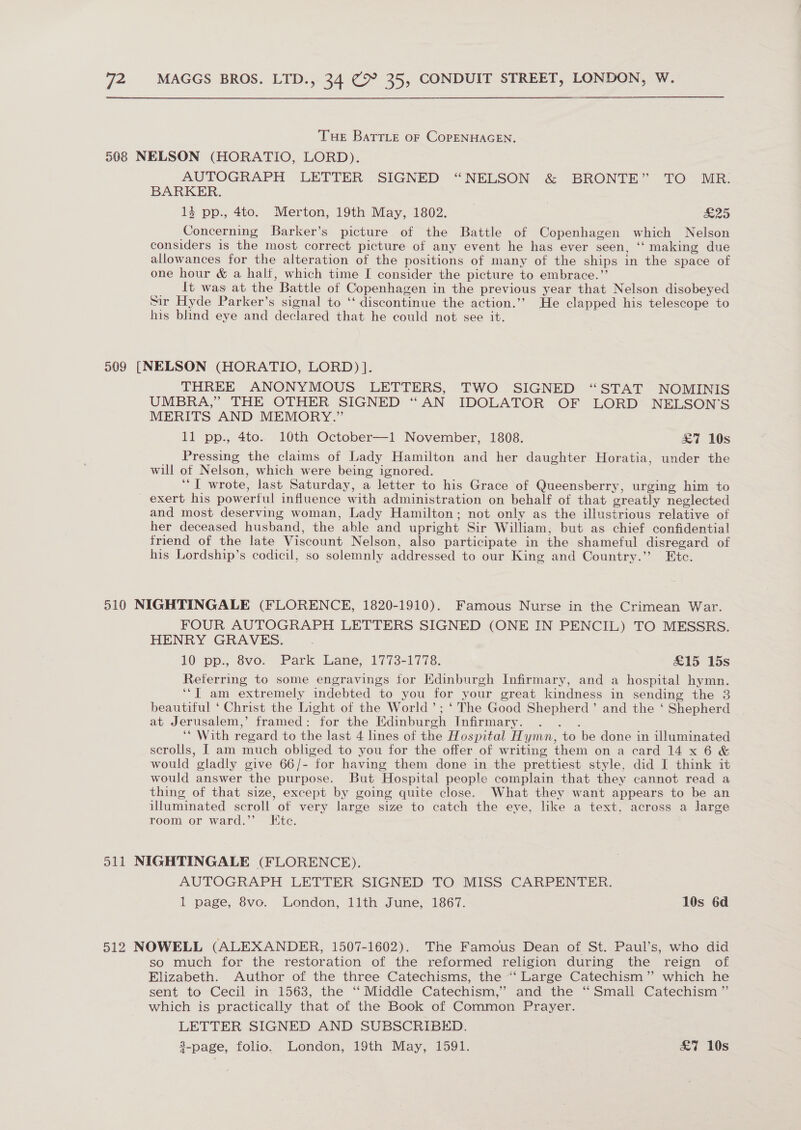 Tue BatrLe oF CopENHAGEN. 508 NELSON (HORATIO, LORD). AUTOGRAPH LETTER . SIGNED “NELSON &amp; BRONTE” TO MR. BARKER. 4 pp., 4to. Merton, 19th May, 1802. | £25 Concerning Barker’s picture of the Battle of Copenhagen which Nelson considers is the most correct picture of any event he has ever seen, ‘‘ making due allowances for the alteration of the positions of many of the ships in the space of one hour &amp; a half, which time I consider the picture to embrace.” lt was at the Battle of Copenhagen in the previous year that Nelson disobeyed Sir Hyde Parker’s signal to ‘‘ discontinue the action.’’ He clapped his telescope to his blind eye and declared that he could not see it. 509 [NELSON (HORATIO, LORD) ]. THREE ANONYMOUS LETTERS, TWO SIGNED “STAT NOMINIS UMBRA,” THE OTHER SIGNED “AN IDOLATOR OF LORD NELSON'S MERITS AND MEMORY.” 11 pp., 4to. 10th October—1 November, 1808. £7 10s Pressing the claims of Lady Hamilton and her daughter Horatia, under the will of Nelson, which were being ignored. ‘I wrote, last Saturday, a letter to his Grace of Queensberry, urging him to exert his powerful influence with administration on behalf of that greatly neglected and most deserving woman, Lady Hamilton; not only as the illustrious relative of her deceased husband, the able and upright Sir William; but as chief confidential friend of the late Viscount Nelson, also participate in the shameful disregard of his Lordship’s codicil, so solemnly addressed to our King and Country.” Ete. 510 NIGHTINGALE (FLORENCE, 1820-1910). Famous Nurse in the Crimean War. FOUR AUTOGRAPH LETTERS SIGNED (ONE IN PENCIL) TO MESSRS. HENRY GRAVES. 10 pp., 8vo. Park Lane, 1773-1778. £15 15s Referring to some engravings for Edinburgh Infirmary, and a hospital hymn. ‘“T am extremely indebted to you for your great kindness in sending the 3 beautiful ‘ Christ the Light of the World’; ‘ The Good Shepherd’ and the ‘ Shepherd at Jerusalem,’ framed: for the Edinburgh Infirmary. . . . ‘* With regard to the last 4 lines of the Hospital Hymn, to be done in illuminated scrolls, [ am much obliged to you for the offer of writing them on a card 14 x6 &amp; would gladly give 66/- for having them done in the prettiest style, did I think it would answer the purpose. But Hospital people complain that they cannot read a thing of that size, except by going quite close. What they want appears to be an illuminated scroll of very large size to catch the eye, like a text, across a large room or ward.”’ Ktc. 511 NIGHTINGALE (FLORENCE), AUTOGRAPH LETTER SIGNED TO MISS CARPENTER. 1 page, 8vo. London, 11th June, 1867. 10s 6d 512 NOWELL (ALEXANDER, 1507-1602). The Famous Dean of St. Paul’s, who did so much for the restoration of the reformed religion during the reign of Elizabeth. Author of the three Catechisms, the “‘ Large Catechism” which he sent to Cecil in 1563, the ‘“ Middle Catechism,” and the “Small Catechism ” which is practically that of the Book of Common Prayer. LETTER SIGNED AND SUBSCRIBED. 8-page, folio. London, 19th May, 1591. . £7 10s