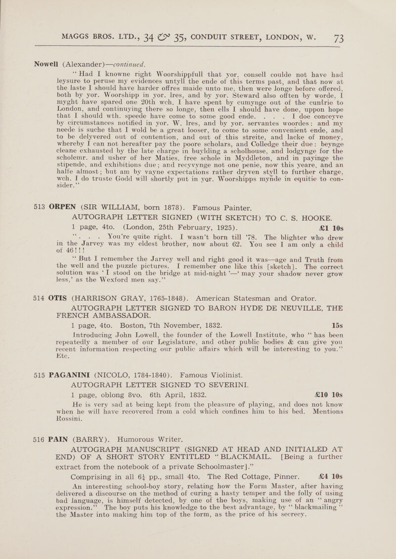  Nowell (Alexander)—continued. ‘“Had I knowne right Woorshippfull that yor. consell coulde not have had leysure to peruse my evidences untyll the ende of this terms past, and that now at the laste I should have harder offres maide unto me, then were longe before offered, both by yor. Woorshipp in yor. lres, and by yor. Steward also offten by worde, I myght have spared one 20th wceh. I have spent by cumynge out of the cuntrie to London, and continuying there so longe, then ells I should have done, uppon hope that I should wth. speede have come to some good ende. . . . I doe conceyve by circumstances notified in yor. W. lres, and by yor. servantes woordes: and my neede is suche that I wold be a great looser, to come to some convenient ende, and to be delyvered out of contention, and out of this streite, and lacke of money, whereby I can not hereafter pay the poore scholars, and Colledge their due: beynge cleane exhausted by the late charge in buylding a scholhouse, and lodgynge for the scholemr. and usher of her Maties. free schole in Myddleton, and in payinge the stipende, and exhibitions due; and recyvynge not one penie, now this yeare, and an halfe almost; but am by vayne expectations rather dryven styvll to further charge, a I do truste Godd will shortly put in yer. Woorshipps mynde in equitie to con- sider.”’ 513 ORPEN (SIR WILLIAM, born 1878). Famous Painter. AUTOGRAPH LETTER SIGNED (WITH SKETCH) TO C. S. HOOKE. 1 page, 4to. (London, 25th February, 1925). £1 10s ets £4 You’re quite right. I wasn’t born till ’78. The blighter who drew w Eades was my eldest brother, now about 62. You see I am only a child Oo ry! ‘‘ But I remember the Jarvey well and right good it was—age and Truth from the well and the puzzle pictures. I remember one like this [sketch]. The correct solution was ‘I stood on the bridge at mid-night ’—‘ may your shadow never grow less,’ as the Wexford men say.’’ | 514 OTIS (HARRISON GRAY, 1765-1848). American Statesman and Orator. AUTOGRAPH LETTER SIGNED TO BARON HYDE DE NEUVILLE, THE FRENCH AMBASSADOR. 1 page, 4to. Boston, 7th November, 1832. 15s Introducing John Lowell, the founder of the Lowell Institute, who ‘‘ has been repeatedly a member of our Legislature, and other public bodies &amp; can give you recent information respecting our public affairs which will be interesting to you.”’ Ktc. 515 PAGANINI (NICOLO, 1784-1840). Famous Violinist. AUTOGRAPH LETTER SIGNED TO SEVERINI. 1 page, oblong 8vo. 6th April, 1832. £10 10s He is very sad at being kept from the pleasure of playing, and does not know when he will have recovered from a cold which confines him to his bed. Mentions Rossini. 516 PAIN (BARRY). Humorous Writer. AUTOGRAPH MANUSCRIPT (SIGNED AT HEAD AND INITIALED AT END) OF A SHORT STORY ENTITLED “BLACKMAIL. [Being a further extract from the notebook of a private Schoolmaster ].”’ Comprising in all 64 pp., small 4to. The Red Cottage, Pinner. &amp;4 10s An interesting school-boy story, relating how the Form Master, after having delivered a discourse on the method of curing a hasty temper and the folly of using bad language, is himself detected, by one of the boys, making use of an “ angry expression.’’ The boy puts his knowledge to the best advantage, by ‘‘ blackmailing ”’ the Master into making him top of the form, as the price of his secrecy.