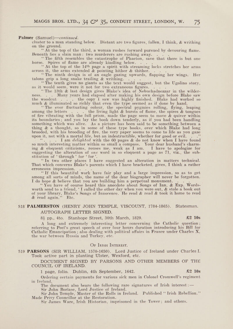 Palmer (Samuel)—continued. cluster to a man standing below. Distant are two figures, fallen, I think, &amp; writhing on the ground. ‘* At the top of the third, a woman rushes forward pursued by devouring flame. Beneath lies a slain man: two murderers are rushing away. . ‘“The fifth resembles the catastrophe of Phaeton, save that there is but one horse. Spires of flame are already kindling below. ‘“ At the top of the 14th page a spirit with streaming locks stretches her arms across it, the arms extended &amp; pointing hither &amp; thither. is The ninth design is of an eagle gazing upwards, flapping her wings. Her talons grip a long snake trailing &amp; writhing. ‘‘The tenth gives no giants as the text would suggest, but the Ugolino story, as it would seem, were it ‘not for two extraneous figures. ‘“The 13th &amp; last design gives Blake’s idea of Nebuchadnezzar in the wilder- ness. . . Many years had elapsed after making his own design before Blake saw the woodcut . . . the copy I saw was highly finished. Blake had worked so much &amp; illuminated so richly that even the type seemed as if done by hand. ‘The ever fluctuating colour, the spectral pygmies rolling, flying, leaping among the letters . . . the living light &amp; bursts of flame, the spires &amp; tongues of fire vibrating with the full prism, made the page seem to move &amp; quiver within its boundaries; and you lay the book down tenderly, as if you had been handling something which was alive. As a picture has been said to be something between a thing &amp; a thought, so in some of these type books, over which Blake had long brooded, with his brooding of fire, the very paper seems to come to life as you gaze upon it, not with a mortal life, but an indestructible, whether for good or evil. . .”’ ; IT am delighted with the 60 pages &amp; ‘do not know when I have found so much interesting matter within so small a compass. Your dear husband’s charm- ing &amp; eloquent criticisms, rouses me, weak as I am. I have to apologize for suggesting the alteration of one word in so eloquent a page as 71, viz., the sub- stitution of ‘through’ for ‘ for’. ‘‘In two other places I have suggested an alteration in matters technical. That which concerns Blake’s parents which I have bracketed, gives, I think a rather erroneous impression. . “Tf this beautiful work have fair play and a large impression, so as to get among all sorts of minds, the name of the dear biographer will never be forgotten. I do hope &amp; believe that ‘you are building him a perpetual monument. . ‘You have of course heard this anecdote about Songs of Inn. &amp; Exp. Words- worth send to a friend, ‘I called the other day when you were out, &amp; stole a book out of your library, Blake’s Songs of Innocence. He read &amp; read &amp; took it home to read &amp; read again.’’ Etc. 518 PALMERSTON (HENRY JOHN TEMPLE, VISCOUNT, 1784-1865). Statesman. AUTOGRAPH LETTER SIGNED. 84 pp., 4to. Stanhope Street, 30th March, 1829. £2 10s A long and extremely interesting letter concerning the Catholic question ; reterring to Peel’s great speech of over four hours duration introducing his Bill for Catholic. Emancipation ; also dealing with political affairs in France under Charles X, the war between Russia and Turkey, etc. Or IrtsH INTEREST. 519 PARSONS (SIR WILLIAM, 1570-1650). Lord Justice of Ireland under Charles I. Took active part in planting Ulster, Wexford, etc. DOCUMENT SIGNED BY PARSONS AND OTHER MEMBERS OF THE COUNCIL OF IRELAND. 1 page, folio. Dublin, 4th September, 1642. £2 10s Ordering certain payments for various sick men in Colonel Cromwell’s regiment in Ireland. The document also bears the following rare signatures of Irish interest :— Sir John Borlase, Lord Justice of Ireland. Sir John Temple, Master of the Rolls in Ireland. Published ‘‘ Irish Rebellion.”’ Made Privy Councillor at the Restoration. Sir James Ware, Irish Historian, imprisoned in the Tower ; and others.