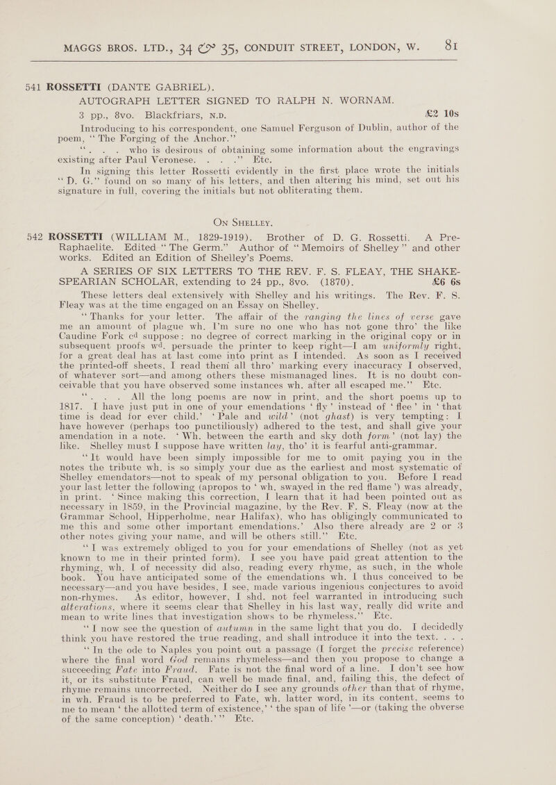  541 ROSSETTI (DANTE GABRIEL). AUTOGRAPH LETTER SIGNED TO RALPH N. WORNAM. 3 pp. Svor Blackiniars,. ND. &amp;2 10s Introducing to his correspondent, one Samuel Ferguson of Dublin, author of the poem, ‘‘ The Forging of the Anchor.”’ eee Si who is desirous of obtaining some information about the engravings existing after Paul Veronese. . . .”’ Kite. In signing this letter Rossetti evidently in the first place wrote the initials “D. G.” found on so many of his letters, and then altering his mind, set out his signature in full, covering the initials but not obliterating them. On SHELLEY. 542 ROSSETTI (WILLIAM M., 1829-1919). Brother of D. G. Rossetti. A Pre- Raphaelite. Edited “The Germ.” Author of ‘Memoirs of Shelley’ and other works. Edited an Edition of Shelley’s Poems. A SERIES OF SIX LETTERS TO THE REV. F. S. FLEAY, THE SHAKE- SPEARIAN SCHOLAR, extending to 24 pp., 8vo. (1870). &amp;6 6s These letters deal extensively with Shelley and his writings. The Rev. F. S. Fleay was at the time engaged on an Essay on Shelley. ‘“Thanks for your letter. The affair of the ranging the lines of verse gave me an amount of plague wh. I’m sure no one who has not gone thro’ the like Caudine Fork cd suppose: no degree of correct marking in the original copy or in subsequent proofs wd. persuade the printer to keep right—I am uniformly right, for a great deal has at last come into print as I intended. As soon as I received the printed-off sheets, I read them all thro’ marking every inaccuracy I observed, of whatever sort—and among others these mismanaged lines. It is no doubt con- ceivable that you have observed some instances wh. after all escaped me.’’ Etc. pee All the long poems are now in print, and the short poems up to 1817. I have just put in one of your emendations ‘ fly’ instead of ‘ flee’ in ‘ that time is dead for ever child.’ ‘Pale and wild’ (not ghast) is very tempting: I have however (perhaps too punctiliously) adhered to the test, and shall give your amendation in a note. ‘ Wh. between the earth and sky doth form’ (not lay) the like. Shelley must I suppose have written lay, tho’ it is fearful anti-grammar. ‘“It would have been simply impossible for me to omit paying you in the notes the tribute wh. is so simply your due as the earliest and most systematic of Shelley emendators—not to speak of my personal obligation to you. Before I read your last letter the following (apropos to ‘ wh. swayed in the red flame’) was already, in print. ‘Since making this correction, I learn that it had been pointed out as necessary in 1859, in the Provincial magazine, by the Rev. F. 8. Fleay (now at the Grammar School, Hipperholme, near Halifax), who has obligingly communicated to me this and some other important emendations.’ Also there already are 2 or 3 other notes giving your name, and will be others still.’’ Kite. ‘“T was extremely obliged to you for your emendations of Shelley (not as yet known to me in their printed form). I see you have paid great attention to the rhyming, wh. I of necessity did also, reading every rhyme, as such, in the whole book. You have anticipated some of the emendations wh. I thus conceived to be necessary—and you have besides, I see, made various ingenious conjectures to avoid non-rhymes. As editor, however, I shd. not feel warranted in introducing such alterations, where it seems clear that Shelley in his last way, really did write and mean to write lines that investigation shows to be rhymeless.’’ Etc. ‘““T now see the question of autumn in the same light that you do. I decidedly think you have restored the true reading, and shall introduce it into the text... . ‘Tn the ode to Naples you point out a passage (I forget the precise reference) where the final word God remains rhymeless—and then you propose to change a succeeding Fate into Fraud. Fate is not the final word of a line. I don’t see how it, or its substitute Fraud, can well be made final, and, failing this, the defect of rhyme remains uncorrected. Neither do I see any grounds other than that of rhyme, in wh. Fraud is to be preferred to Fate, wh. latter word, in its content, seems to me to mean ‘ the allotted term of existence,’ ‘ the span of life ’—or (taking the obverse of the same conception) ‘death.’’’ Etc.