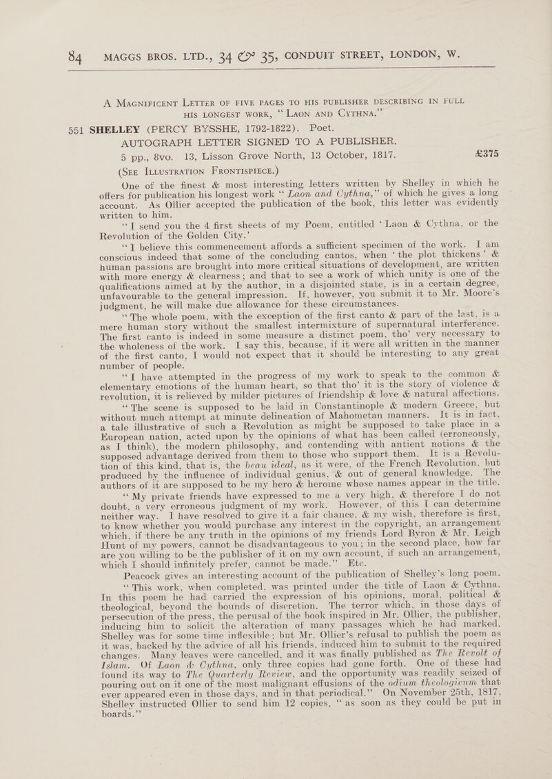   A Macniricent LETTER OF FIVE PAGES TO HIS PUBLISHER DESCRIBING IN FULL HIS LONGEST worK, ‘Laon AND CyYTHNA.” 551 SHELLEY (PERCY BYSSHE, 1792-1822). Poet. AUTOGRAPH LETTER SIGNED TO A PUBLISHER. 5 pp., 8vo. 13, Lisson Grove North, 13 October, 1817. £375 (SEE ILLUSTRATION FRONTISPIECE.) One of the finest &amp; most interesting letters written by Shelley in which he offers for publication his longest work ‘‘ Laon and Cythna,’’ of which he gives a long account. As Ollier accepted the publication of the book, this letter was evidently written to him. ‘““T send you the 4 first sheets of my Poem, entitled ‘Laon &amp; Cythna, or the Revolution of the Golden City.’ ‘“T believe this commencement affords a sufficient specimen of the work. I am conscious indeed that some of the concluding cantos, when ‘the plot thickens’ &amp; human passions are brought into more critical situations of development, are written with more energy &amp; clearness ; and that to see a work of which unity is one of the qualifications aimed at by the author, in a disjointed state, is in a certain degree, unfavourable to the general impression. If, however, you submit it to Mr. Moore's judgment, he will make due allowance for these circumstances. ‘The whole poem, with the exception of the first canto &amp; part of the last, is a mere human story without the smallest intermixture of supernatural interference. The first canto is indeed in some measure a distinct poem, tho’ very necessary to the wholeness of the work. I say this, because, if it were all written in the manner of the first canto, I would not expect that it should be interesting to any great number of people. ““T have attempted in the progress of my work to speak to the common &amp; elementary emotions of the human heart, so that tho’ it is the story of violence &amp; revolution, it is relieved by milder pictures of friendship &amp; love &amp; natural affections. ‘““The scene is supposed to be laid in Constantinople &amp; modern Greece, but without much attempt at minute delineation of Mahometan manners. It is in fact, a tale illustrative of such a Revolution as might be supposed to take place in a European nation, acted upon by the opinions of what has been called (erroneously, as I think), the modern philosophy, and contending with antient notions &amp; the supposed advantage derived from them to those who support them. It is a Revolu- tion of this kind, that is, the beau ideal, as it were, of the French Revolution, but produced by the influence of individual genius, &amp; out of general knowledge. The authors of it are supposed to be my hero &amp; heroine whose names appear in the title. ‘“My private friends have expressed to me a very high, &amp; therefore 1 do not doubt, a very erroneous judgment of my work. However, of this I can determine neither way. I have resolved to give it a fair chance, &amp; my wish, therefore is first, to know whether you would purchase any interest in the copyright, an arrangement which, if there be any truth in the opinions of my friends Lord Byron &amp; Mr. Leigh Hunt of my powers, cannot be disadvantageous to you; in the second place, how far are you willing to be the publisher of it on my own account, if such an arrangement, which I should infinitely prefer, cannot be made.’’ Ete. Peacock gives an interesting account of the publication of Shelley’s long poem. “This work, when completed, was printed under the title of Laon &amp; Cythna. In this poem he had carried the expression of his opinions, moral, political &amp; theological, beyond the bounds of discretion. The terror which, in those days of persecution of the press, the perusal of the book inspired in Mr. Ollier, the publisher, inducing him to solicit the alteration of many passages which he had marked. Shelley was for some time inflexible; but Mr. Ollier’s refusal to publish the poem as it was, backed by the advice of all his friends, induced him to submit to the required changes. Many leaves were cancelled, and it was finally published as The Revolt of Islam. Of Laon &amp; Cythna, only three copies had gone forth. One of these had found its way to The Quarterly Review, and the opportunity was readily seized of pouring out on it one of the most malignant effusions of the odium theologicum that ever appeared even in those days, and in that periodical.”” On November 25th, 1817, pect instructed Ollier to send him 12 copies, ‘‘ as soon as they could be put in oards.”’