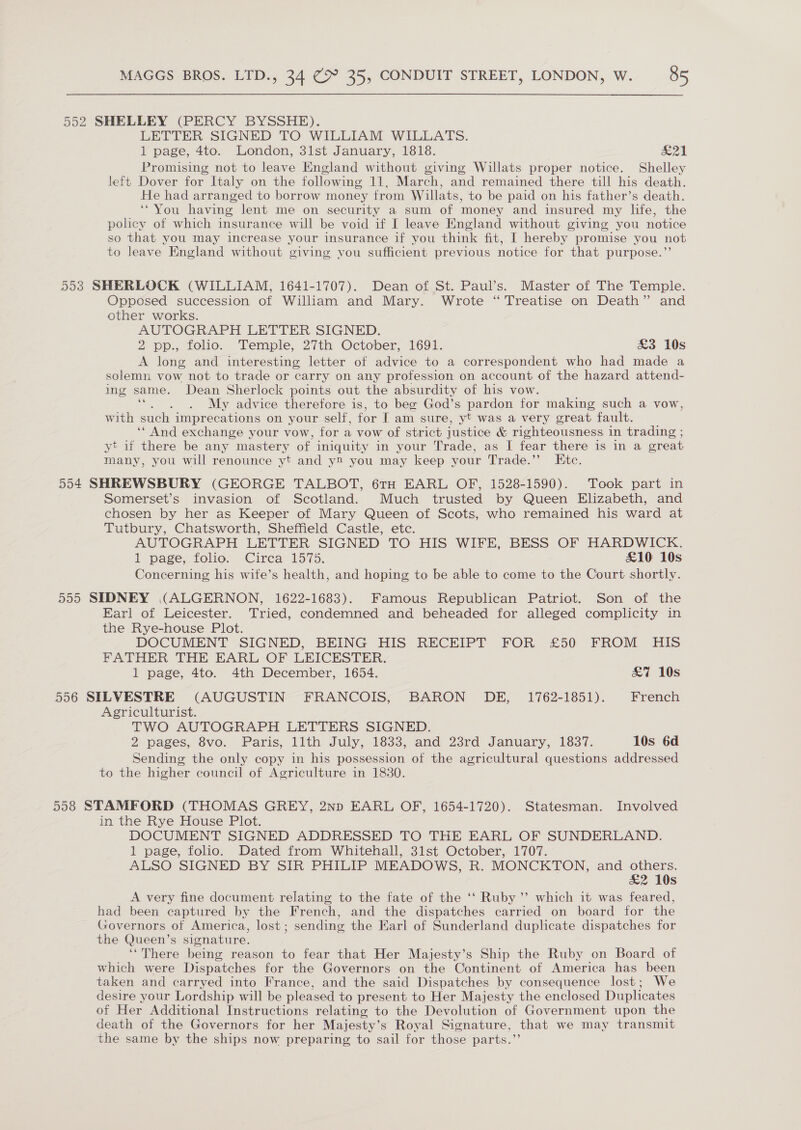 552 SHELLEY (PERCY BYSSHE). LETTER SIGNED TO WILLIAM WILLATS. 1 page, 4to. London, 31st January, 1818. &amp;21 Promising not to leave England without giving Willats proper notice. Shelley left Dover for Italy on the following 11, March, and remained there till his death. He had arranged to borrow money from Willats, to be paid on his father’s death. ‘You having lent me on security a sum of money and insured my life, the policy of which insurance will be void if I leave England without giving you notice so that you may increase your insurance if you think fit, I hereby promise you not to leave England without giving you sufficient previous notice for that purpose.”’ 553 SHERLOCK (WILLIAM, 1641-1707). Dean of St. Paul’s. Master of The Temple. Opposed succession of William and Mary. Wrote “ Treatise on Death” and other works. AUTOGRAPH LETTER SIGNED. 2 pp., folio. Temple, 27th October, 1691. &amp;3 10s A long and interesting letter of advice to a correspondent who had made a solemn vow not to trade or carry on any profession on account of the hazard attend- ing same. Dean Sherlock points out the absurdity of his vow. ‘““. . . My advice therefore is, to beg God’s pardon for making such a vow, with such imprecations on your self, for I am sure, yt was a very great fault. ‘‘ And exchange your vow, for a vow of strict justice &amp; righteousness in trading ; yt if there be any mastery of iniquity in your Trade, as I fear there is in a great many, you will renounce yt and y2 you may keep your Trade.”’ Etc. 554 SHREWSBURY (GEORGE TALBOT, 6TH EARL OF, 1528-1590). Took part in Somerset’s invasion of Scotland. Much trusted by Queen Elizabeth, and chosen by her as Keeper of Mary Queen of Scots, who remained his ward at Tutbury, Chatsworth, Sheffield Castle, etc. AUTOGRAPH LETTER SIGNED TO HIS WIFE, BESS OF HARDWICK. 1 page; folio; Cirea 1575. £10 10s Concerning his wite’s health, and hoping to be able to come to the Court shortly. 555 SIDNEY (ALGERNON, 1622-1683). Famous Republican Patriot. Son of the Earl of Leicester. Tried, condemned and beheaded for alleged complicity in the Rye-house Plot. DOCUMENT .SIGNED, BEING HIS RECEIPT FOR £50 FROM HIS FATHER THE EARL OF LEICESTER. 1 page, 4to. 4th December, 1654. £7 10s 556 SILVESTRE (AUGUSTIN FRANCOIS, BARON DE, 1762-1851). French Agriculturist. TWO AUTOGRAPH LETTERS SIGNED. 2 pages, Svo. Paris, llth July, 1833, and 23rd January, 1837. 10s 6d Sending the only copy in his possession of the agricultural questions addressed to the higher council of Agriculture in 1830. 558 STAMFORD (THOMAS GREY, 2np EARL OF, 1654-1720). Statesman. Involved in the Rye House Plot. DOCUMENT SIGNED ADDRESSED TO THE EARL OF SUNDERLAND. 1 page, folio. Dated from Whitehall, 31st October, 1707. ALSO SIGNED BY SIR PHILIP MEADOWS, R. MONCKTON, and others. £2 10s A very fine document relating to the fate of the ‘‘ Ruby ”’ which it was feared, had been captured by the French, and the dispatches carried on board for the Governors of America, lost ; sending the Earl of Sunderland duplicate dispatches for the Queen’s signature. ‘‘There being reason to fear that Her Majesty’s Ship the Ruby on Board of which were Dispatches for the Governors on the Continent of America has been taken and carryed into France, and the said Dispatches by consequence lost; We desire your Lordship will be pleased to present to Her Majesty the enclosed Duplicates of Her Additional Instructions relating to the Devolution of Government upon the death of the Governors for her Majesty’s Royal Signature, that we may transmit the same by the ships now preparing to sail for those parts.”
