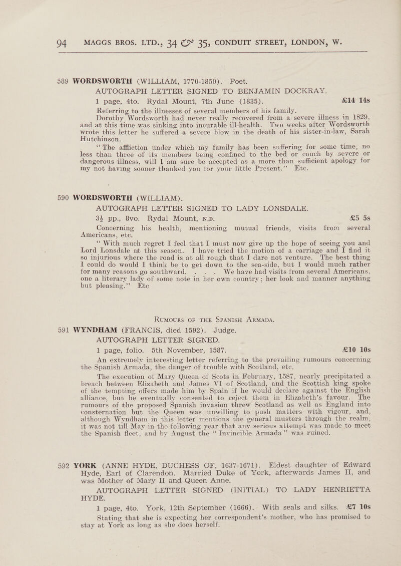 AUTOGRAPH LETTER SIGNED TO BENJAMIN DOCKRAY. 1 page, 4to. Rydal Mount, 7th June (1835). £14 14s Referring to the illnesses of several members of his family. Dorothy Wordsworth had never really recovered from a severe illness in 1829, and at this time was sinking into incurable ill-health. Two weeks after Wordsworth wrote this letter he suffered a severe blow in the death of his sister-in-law, Sarah Hutchinson. ‘“The affliction under which my family has been suffering for some time, no less than three of its members being confined to the bed or couch by severe or dangerous illness, will L am sure be accepted as a more than sufficient apology for my not having sooner thanked you for vour little Present.”’ [tc. AUTOGRAPH LETTER SIGNED TO LADY LONSDALE. 33 Dp. 8vo. Rydal-Mount, N.p. &amp;5 5s Concerning his health, mentioning mutual friends, visits frem several Americans, etc. ‘* With much regret I feel that I must now give up the hope of seeing you and Lord Lonsdale at this season. I have tried the motion of a carriage and I find it SO injurious where the road is at all rough that I dare not venture. The best thing 1 could do would I think be to get down to the sea-side, but I would much rather for many reasons go southward. . . . We have had visits from several Americans, one a literary lady of some note in her own country; her look and manner anything but pleasing.’’ Etc RuMOoURS OF THE SPANISH ARMADA. AUTOGRAPH LETTER SIGNED. 1 page, folio. 5th November, 1587. £10 10s An extremely interesting letter referring to the prevailing rumours concerning the Spanish Armada, the danger of trouble with Scotland, etc. The execution of Mary Queen of Scots in February, 1587, nearly precipitated a breach between Elizabeth and James VI of Scotland, and the Scottish king spoke of the tempting offers made him by Spain if he would declare against the English alliance, but he eventually consented to reject them in Elizabeth’s favour. The rumours of the proposed Spanish invasion threw Scotland as well as England into consternation but the Queen was unwilling to push matters with vigour, and, although Wyndham in this letter mentions the general musters through the realm, it was not till May in the following year that any serious attempt was made to meet the Spanish fleet, and by August the ‘‘ Invincible Armada’”’ was ruined. Hyde, Earl of Clarendon. Married Duke of York, afterwards James II, and was Mother of Mary II and Queen Anne. AUTOGRAPH LETTER SIGNED (INITIAL) TO LADY HENRIETTA BY DE, . 1 page, 4to. York, 12th September (1666). With seals and silks. £7 10s Stating that she is expecting her correspondent’s mother, who has promised to stay at York as long as she does herself.