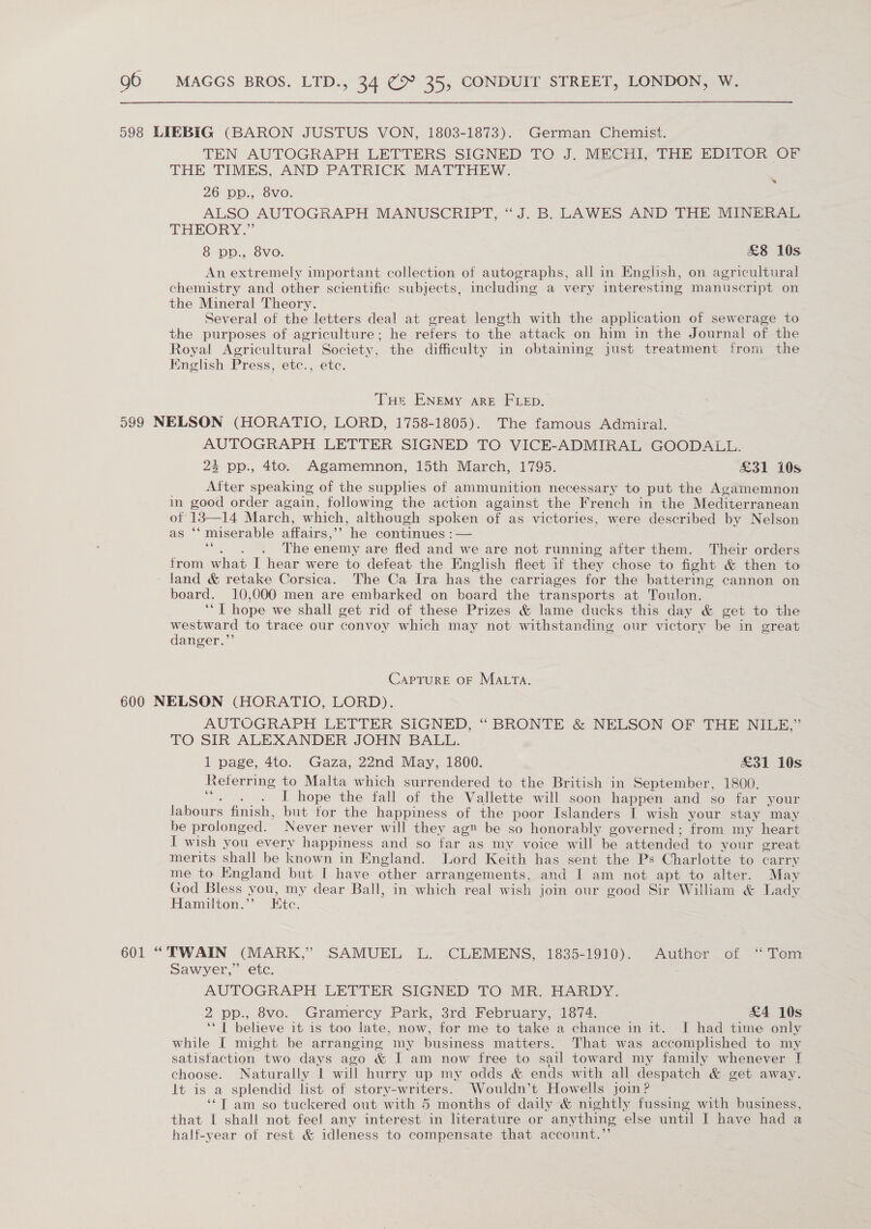 598 LIEBIG (BARON JUSTUS VON, 1803-1873). German Chemist. TEN AUTOGRAPH LETTERS SIGNED TO J. MECHI, THE EDITOR OF THE TIMES, AND PATRICK MATTHEW. 26 pp., 8vo. ALSO AUTOGRAPH MANUSCRIPT, “J. B. LAWES AND THE MINERAL THEORY.” : 8 pp., 8vo. £8 10s An extremely important collection of autographs, all in Enghsh, on agricultural chemistry and other scientific subjects, including a very interesting manuscript on the Mineral Theory. Several of the letters deal at great length with the application of sewerage to the purposes of agriculture; he refers to the attack on him in the Journal of the Royal Agricultural Society, the difficulty in obtaining just treatment from the Knglish Press, etc., etc. ao) THe ENEMy are FLED. 599 NELSON (HORATIO, LORD, 1758-1805). The famous Admiral. AUTOGRAPH LETTER SIGNED TO VICE-ADMIRAL GOODALL.: 23 pp., 4to. Agamemnon, 15th March, 1795. £31 10s After speaking of the supphes of ammunition necessary to put the Acamemnon in good order again, following the action against the French in the Mediterranean ot 13—14 March, which, although spoken of as victories, were described by Nelson as ‘‘ miserable affairs,’’ he continues :— vt . The enemy are fled and we are not running after them. Their orders from what I hear were to defeat the English fleet if they chose to fight &amp; then to land &amp; retake Corsica. The Ca Ira has the carriages for the battering cannon on board. 10,000 men are embarked on board the transports at Toulon. ‘*T hope we shall get rid of these Prizes &amp; lame ducks this day &amp; get to the westward to trace our convoy which may not withstanding our victory be in great danger.”’ CapTurE OF MALTA. 600 NELSON (HORATIO, LORD). AUTOGRAPH LETTER SIGNED, ‘“ BRONTE &amp; NELSON OF THE NILE,” TO SIR ALEXANDER JOHN BALL. 1 page, 4to. Gaza, 22nd May, 1800. £31 10s Referring to Malta which surrendered to the British in September, 1800. a I hope the fall of the Vallette will soon happen and so far your labours finish, but tor the happiness of the poor Islanders I wish your stay may be prolonged. Never never will they ag be so honorably governed ; from my heart I wish you every happiness and so far as my voice will be attended to your great merits shall be known in England. Lord Keith has sent the Ps Charlotte to carry me to England but I have other arrangements, and I am not apt to alter. May God Bless - you, my dear Ball, in which real wish join our good Sir William &amp; Lady Hamilton.” Etc. 601 “TWAIN (MARK,” SAMUEL L. CLEMENS, 1835-1910). Author of “Tom Sawyer,” etc. AUTOGRAPH LETTER SIGNED TO. .MR. HARDY. 2 pp., 8vo. Gramercy Park, 3rd February, 1874. £4 10s ‘1 believe it is too late, now, for me to take a chance in it. I had time only while I might be arranging my business matters. That was accomplished to my satisfaction two days ago &amp; I am now free to sail toward my family whenever I choose. Naturally | will hurry up my odds &amp; ends with all despatch &amp; get away. It is a splendid list of story-writers. Wouldn’t Howells join? ‘“T am so tuckered out with 5 months of daily &amp; nightly fussing with business, that I shall not feel any interest in literature or anything else until I have had a half-year ot rest &amp; idleness to compensate that account.’