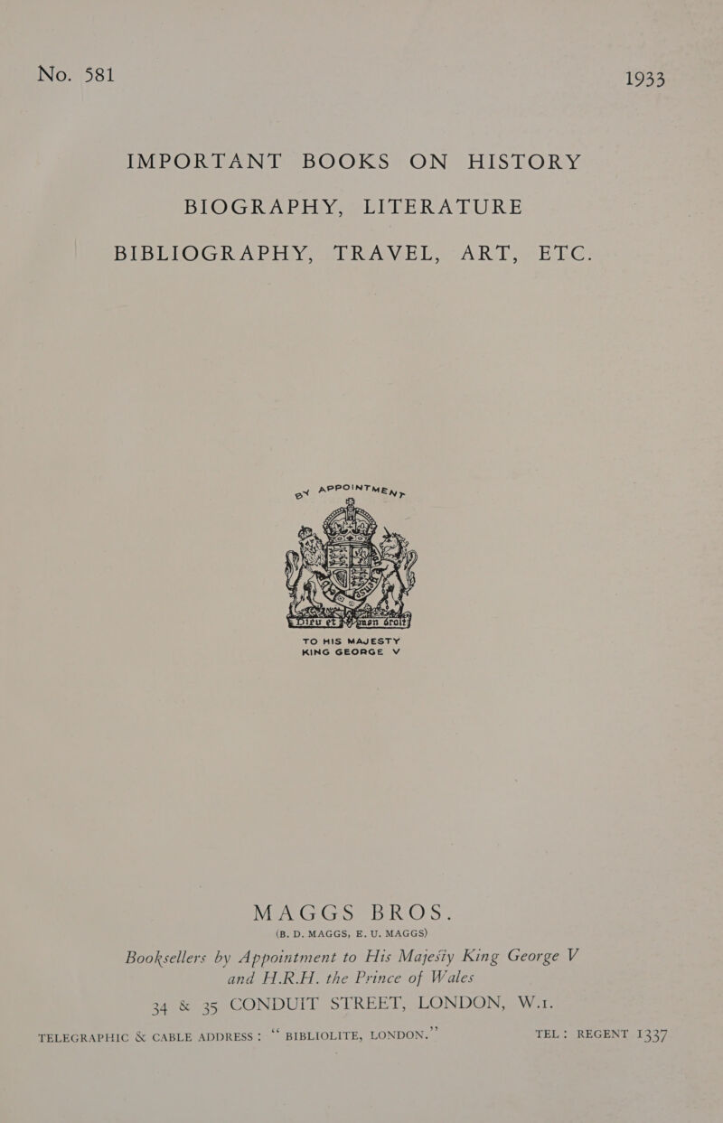 VIE ORSON eS. ©O.OK So ON EISA © Ry BI@GR ARE NOSE TLE RA EURE BRDIGHOG RoR Pinyen gn Wheel Loa ARIE ee RG:  TO HIS MAJESTY KING GEORGE V MECG Gs) BeOS: (B. D. MAGGS, E. U. MAGGS) Booksellers by Appointment to His Majesty King George V and H.R.H. the Prince of Wales 34 &amp; 35 CONDUIT STREET, LONDON, W.1. TELEGRAPHIC &amp; CABLE ADDRESS: ‘“ BIBLIOLITE, LONDON.” TEL: REGENT 1337