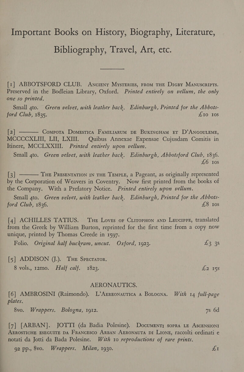 Important Books on History, Biography, Literature, Bibliography, Travel, Art, etc. [zr] ABBOTSFORD CLUB. Awncienr MysTErIEs, FROM THE Dicsy Manuscripts. Preserved in the Bodleian Library, Oxford. Printed entirely on vellum, the only one so printed, | Small 4to. Green velvet, with leather back. Edinburgh, Printed for the Abbots- ford Club, 1835. #10 10s  [2] Comrota DomegsticA FAMILIARUM DE BukINGHAM ET D’ANGOULEME, MCCCCXLIII, LI, LXIII. Quibus Annexae Expensae Cujusdam Comitis in Itinere, MCCLXXII. Printed entirely upon vellum. Small gto. Green velvet, with leather back. Edinburgh, Abbotsford Club, 1836. £6 tos  [3] THE PRESENTATION IN THE TEMPLE, a Pageant, as originally represented by the Corporation of Weavers in Coventry. Now first printed from the books of the Company. With a Prefatory Notice. Printed entirely upon vellum. Small 4to. Green velvet, with leather back. Edinburgh, Printed for the Abbots- ford Club, 1836. 48 108 [4] ACHILLES TATIUS. Tue Loves or CirropHon anv Levcrpre, translated from the Greek by William Burton, reprinted for the first time from a copy now unique, printed by Thomas Creede in 1597. Folio. Original half buckram, uncut. Oxford, 1923. $3 38 [5] ADDISON J). THe Sprcrartor. 8 vols., 12mo. Half calf. 1823. £2 158 AERONAUTICS. [6] AMBROSINI (Raimondo). L’Azrzonautica a Botocna. With 14 full-page plates. 8vo. Wrappers. Bologna, 1912. 7s 6d [7] [ARBAN]. JOTTI (da Badia Polesine). Documenty sopra LE AscENSIONI AEROSTICHE ESEGUITE DA FRANcEsco ARBAN AERONAUTA DI LIoNgE, raccolti ordinati e notati da Jotti da Bada Polesine. Wuth 10 reproductions of rare prints. g2 pp., 8vo. Wrappers. Milan, 1930. | £1