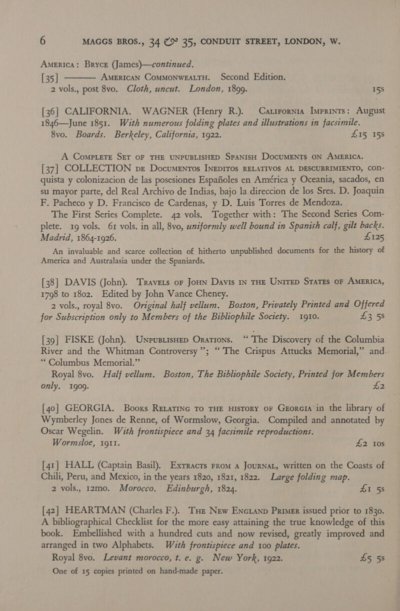 America: Bryce (James)—continued. [35] AMERICAN CoMMONWEALTH. Second Edition. 2 vols., post 8vo. Cloth, uncut. London, 1899. 15s  [36] CALIFORNIA. WAGNER (Henry R.). Carirornia Imprints: August 1846—June 1851. With numerous folding plates and illustrations in facsimile. 8vo. Boards. Berkeley, California, 1922. 415 158 A ComPLETE SET OF THE UNPUBLISHED SPANISH DocUMENTS ON AMERICA. [37] COLLECTION pe Documentos INEDITOS RELATIVOS AL DESCUBRIMIENTO, COn- quista y colonizacion de las posesiones Espafioles en América y Oceania, sacados, en su mayor parte, del Real Archivo de Indias, bajo la direccion de los Sres. D. Joaquin F, Pacheco y D. Francisco de Cardenas, y D. Luis Torres de Mendoza. The First Series Complete. 42 vols. Together with: The Second Series Com- plete. 19 vols. 61 vols. in all, 8vo, uniformly well bound in Spanish calf, gilt backs. Madrid, 1864-1926. #125 An invaluable and scarce collection of hitherto unpublished documents for the history of America and Australasia under the Spaniards. [38] DAVIS (John). Travers or Joun Davis In THE UNITED STaTEs OF AMERICA, 1798 to 1802. Edited by John Vance Cheney. 2 vols., royal 8vo. Original half vellum. Boston, Privately Printed and Offered for Subscription only to Members of the Bibliophile Soctety. 1910. £358 [39] FISKE (John). UnpusiisHep Orations. “The Discovery of the Columbia River and the Whitman Controversy’; ‘‘ The Crispus Attucks Memorial,” and. “Columbus Memorial.” Royal 8vo. Half vellum. Boston, The Bibliophile Soctety, Printed for Members only. 1909. $2 [40] GEORGIA. Booxs ReLatinc To THE History oF Georcia in the library of Wymberley Jones de Renne, of Wormslow, Georgia. Compiled and annotated by Oscar Wegelin. With frontispiece and 34 facsimile reproductions. Wormsloe, 1911. #2 10s [41] HALL (Captain Basil). Exrracts From a JouRNAL, written on the Coasts of Chili, Peru, and Mexico, in the years 1820, 1821, 1822. Large folding map. 2 vols, 12m0. Morocco. Edinburgh, 1824. At 5s [42] HEARTMAN (Charles F.). THe New ENcianp Primer issued prior to 1830. A bibliographical Checklist for the more easy attaining the true knowledge of this book. Embellished with a hundred cuts and now revised, greatly improved and arranged in two Alphabets. Wauth frontispiece and 100 plates. Royal 8vo. Levant morocco, t. e. g. New York, 1922. £5 58 One of 15 copies printed on hand-made paper.