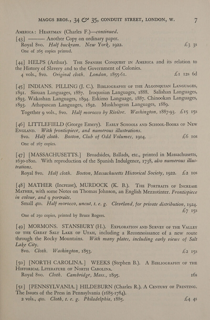 AMERICA: HeartMan (Charles F.)—continued. [ 43 | Another Copy on ordinary paper. Royal 8vo. Half buckram. New York, 1922. 43 38 One of 265 copies printed.  [44] HELPS (Arthur). Tse Spanish Conquest 1y America and its relation to the History of Slavery and to the Government of Colonies. 4 vols., 8vo. Original cloth. London, 1855-61. AT 125 6d [45] INDIANS. PILLING (J. C.). BretiocrapHy of THE ALGONQUIAN LANGUAGES, 1891. Siouan Languages, 1887. Iroquoian Languages, 1888. Salishan Languages, 1893. Wakashan Languages, 1894. Eskimo Language, 1887. Chinookan Languages, 1893. Athapascan Languages, 1892. Muskhogean Languages, 1589. Together g vols., 8vo. Half morocco by Riviere. Washington, 1887-93. 415 158 [46] LITTLEFIELD (George Emery). Earty ScHoots anp ScHoot-Booxs or NEw Encianp. With frontispiece, and numerous illustrations. 8vo. Half cloth. Boston, Club of Odd Volumes, 1904. | 46 10S One of 167 copies. [47] [MASSACHUSETTS.] Broadsides, Ballads, etc., printed in Massachusetts, 1630-1800. With reproduction of the Spanish Indulgence, 1738, also numerous illus- trations. Royal 8vo. Half cloth. Boston, Massachusetts Historical Society, 1922. £2 108 [48] MATHER (Increase) MURDOCK (K. B.). Tue Porrrarrs of INCREASE MarTHER, with some Notes on Thomas Johnson, an English Mezzotinter. Frontispiece in colour, and g portraits. Small 4to. Half morocco, uncut, t.e. g. Cleveland, for private distribution, 1924. 47 158 One of 250 copies, printed by Bruce Rogers. [49] MORMONS. STANSBURY (H.). Exptoration anp SuRVEY OF THE VALLEY OF THE Great Satr Lake or Uran, including a Reconnoissance of a new route through the Rocky Mountains. Wzth many plates, including early views of Salt Lake City. 8vo. Cloth. Washington, 1853. $2 158 [50] [NORTH CAROLINA.] WEEKS (Stephen B.). A BrsriocrapHy oF THE Historica, LITERATURE OF Nortru CAROLINA. Royal 8vo. Cloth. Cambridge, Mass., 1895. 16s [51] [PENNSYLVANIA.] HILDEBURN (Charles R.). A Century oF PRINTING. The Issues of the Press in Pennsylvania (1685-1784). 2 vols., 4to. Cloth, t. e. g. Philadelphia, 1885. 44 4s