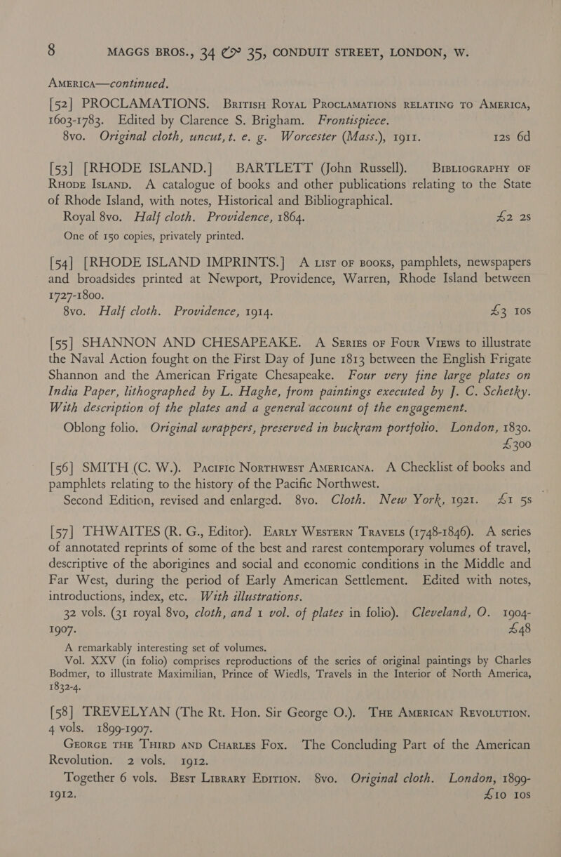 AMERICA—continued. [52] PROCLAMATIONS. Bririso Roya, PRocLAMATIONS RELATING TO AMERICA, 1603-1783. Edited by Clarence S. Brigham. Frontispiece. 8vo. Original cloth, uncut,t. e. g. Worcester (Mass.), 1911. 12s 6d [53] [RHODE ISLAND.] BARTLETT (ohn Russell). | BrstiocrapHy oF Ruope Istanp. A catalogue of books and other publications relating to the State of Rhode Island, with notes, Historical and Bibliographical. Royal 8vo. Half cloth. Providence, 1864. | #2 28 One of 150 copies, privately printed. [54] [RHODE ISLAND IMPRINTS.] A tisr oF Booxs, pamphlets, newspapers and broadsides printed at Newport, Providence, Warren, Rhode Island between 1727-1800. 8vo. Half cloth. Providence, 1914. 43 10S [55] SHANNON AND CHESAPEAKE. A Series oF Four Views to illustrate the Naval Action fought on the First Day of June 1813 between the English Frigate Shannon and the American Frigate Chesapeake. Four very fine large plates on India Paper, lithographed by L. Haghe, from paintings executed by ]. C. Schetky. With description of the plates and a general account of the engagement. Oblong folio. Original wrappers, preserved in buckram portfolio. London, 1830. 4 300 [56] SMITH (C. W.). Pacrric Norruwest Americana. A Checklist of books and pamphlets relating to the history of the Pacific Northwest. . Second Edition, revised and enlarged. 8vo. Cloth. New York, 1921. At 5s [57] THWAITES (R. G., Editor). Earty Wesrern Travers (1748-1846). A series of annotated reprints of some of the best and rarest contemporary volumes of travel, descriptive of the aborigines and social and economic conditions in the Middle and Far West, during the period of Early American Settlement. Edited with notes, introductions, index, etc. Wuth illustrations. 32 vols. (31 royal 8vo, cloth, and 1 vol. of plates in folio). Cleveland, O. 1904- 1907. £48 A remarkably interesting set of volumes. Vol. XXV (in folio) comprises reproductions of the series of original paintings by Charles Bodmer, to illustrate Maximilian, Prince of Wiedls, Travels in the Interior of North America, 1832-4. [58] TREVELYAN (The Rt. Hon. Sir George O.). THe American REVOLUTION. 4 vols. 1899-1907. GeorcE THE THIRD AND CuarLEs Fox. The Concluding Part of the American Revolution. 2 vols. 1912. Together 6 vols. Brsr Lrsrary Eprrion. $vo. Original cloth. London, 1899- 1gI2, £10 10s