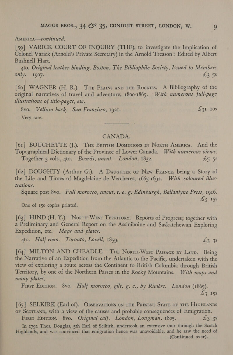 AMERICA—continued. [59] VARICK COURT OF INQUIRY (THE), to investigate the Implication of Colonel Varick (Arnold’s Private Secretary) in the Arnold Treason: Edited by Albert Bushnell Hart. 4to. Original leather binding. Boston, The Bibliophile Society, Issued to Members only. 1907. $3 58 [60] WAGNER (H. R.). Tue Prains anp THE Rocxtzs. A Bibliography of the original narratives of travel and adventure, 1800-1865. With numerous full-page illustrations of title-pages, etc. 8vo. Vellum back. San Francisco, 1921. ; 431 10s Very rare. CANADA. [61] BOUCHETTE VJ.). Tue British Dominions In NortH America. And the Topographical Dictionary of the Province of Lower Canada. Wuth numerous views. Together 3 vols., 4to. Boards, uncut. London, 1832. $5 58 [62] DOUGHTY (Arthur G.). A Daucurer or New France, being a Story of the Life and Times of Magdelaine de Vercheres, 1665-1692. Wzth coloured illus- trations. Square post 8vo. Full morocco, uncut, t. e. g. Edinburgh, Ballantyne Press, 1916. 43 158 One of 150 copies printed. [63] HIND (H. Y.). Norru-Wesr Trrrirory. Reports of Progress; together with a Preliminary and General Report on the Assiniboine and Saskatchewan Exploring Expedition, etc. Maps and plates. | 4to. Half roan. Toronto, Lovell, 1859. Bans [64] MILTON AND CHEADLE. ‘Tue Norru-Wesr Passacr sy Lanp. Being the Narrative of an Expedition from the Atlantic to the Pacific, undertaken with the view of exploring a route across the Continent to British Columbia through British Territory, by one of the Northern Passes in the Rocky Mountains. With maps and many plates. First Epirion. 8vo. Half morocco, gilt, g. e., by Riviere. London (1865). 43 158 [65] SELKIRK (Earl of), OxsszrvaTIoNs ON THE PrEsENT STATE OF THE HIGHLANDS oF SCOTLAND, with a view of the causes and probable consequences of Emigration. First Epirion. 8vo. Original calf. London, Longman, 1805. $3 38 In 1792 Thos. Douglas, 5th Earl of Selkirk, undertook an extensive tour through the Scotch Highlands, and was convinced that emigration hence was unavoidable, and he saw the need of (Continued over).