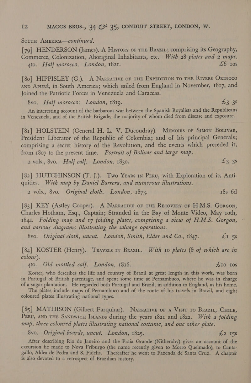 SoutH AMERICcA—continued. [79] HENDERSON (James). A Hisrory or THE BRaziL; comprising its Geography, Commerce, Colonization, Aboriginal Inhabitants, etc. Wazth 28 plates and 2 maps. 4to. Half morocco. London, 1821. £6 10s [80] HIPPISLEY (G.). A Narrative oF THE ExpEDITION TO THE Rivers OrINoco anp Apur£, in South America; which sailed from England in November, 1817, and Joined the Patriotic Forces in Venezuela and Caraccas. 8vo. Half morocco: London, 1819. , i208 An interesting account of the barbarous war between the Spanish Royalists and the Republicans in Venezuela, and of the British Brigade, the majority of whom died from disease and exposure. [81] HOLSTEIN (General H. L. V. Ducoudray). Memoirs oF Simon Bottvar, President Liberator of the Republic of Colombia; and of his principal Generals; comprising a secret history of the Revolution, and the events which preceded it, from 1807 to the present time. Portrait of Bolivar and large map. 2 vols., 8vo. Half calf. London, 1830. £3 38 [82] HUTCHINSON (T. J.).. Two Yzars 1x Peru, with Exploration of its Anti- quities. Wuth map by Daniel Barrera, and numerous illustrations. 2 vols., 8vo. Original cloth. London, 1873. 18s 6d [83] KEY (Astley Cooper). A Narrative oF THE Recovery oF H.M.S. Gorcon, Charles Hotham, Esq., Captain; Stranded in the Bay of Monte Video, May roth, 1844. Folding map and 17 folding plates, comprising a view of H.M.S. Gorgon, and various diagrams illustrating the salvage operations. 8vo. Original cloth, uncut. London, Smith, Elder and Co., 1847. Ares [84] KOSTER (Henry). Travers 1n Brazit. Wuth 10 plates (§ of which are in colour). 4to. Old mottled calf. London, 1816. £10 10s Koster, who describes the life and country of Brazil at great length in this work, was born in Portugal of British parentage, and spent some time at Pernambuco, where he was in charge of a sugar plantation. He regarded both Portugal and Brazil, in addition to England, as his home. The plates include maps of Pernambuco and of the route of his travels in Brazil, and eight coloured plates illustrating national types. [85] MATHISON (Gilbert Farquhar). Narrative of a Visit To Brazit, Cie, PERU, AND THE SANDwicH IsLanps during the years 1821 and 1822. Wéith a folding map, three coloured plates illustrating national costume, and one other plate. 8vo. Original boards, uncut. London, 1825. £2 158 After describing Rio de Janeiro and the Praia Grande (Nitherohy) gives an account of the excursion he made to Nova Friburgo (the name recently given to Morro Queimado), to Canta- gallo, Aldea de Pedra and S. Fidelis. Thereafter he went to Fazenda de Santa Cruz. A chapter is also devoted to a retrospect of Brazilian history.