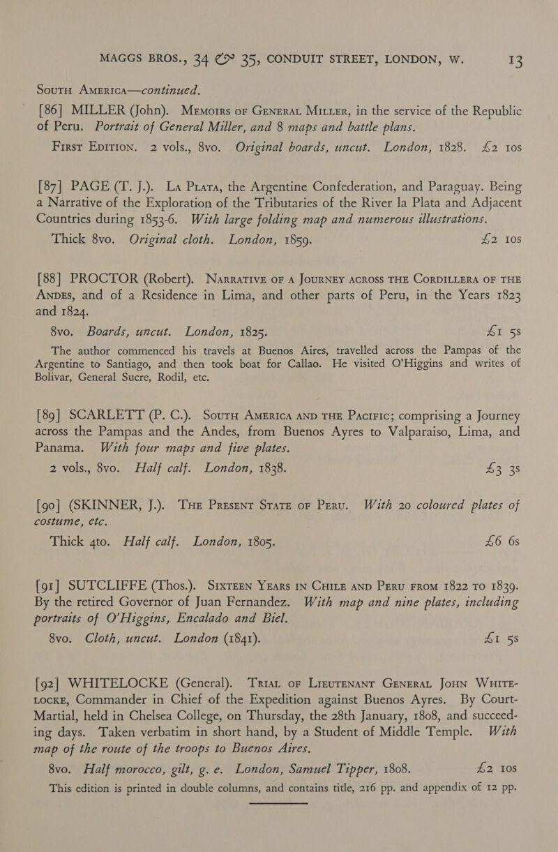 SoutH AMERICcA—continued. [86] MILLER (John). Memorrs or Generar Mitter, in the service of the Republic of Peru. Portrait of General Miller, and 8 maps and battle plans. First Epition. 2 vols., 8vo. Original boards, uncut. London, 1828. £2 tos [87] PAGE (T. J.). La Prata, the Argentine Confederation, and Paraguay. Being a Narrative of the Exploration of the Tributaries of the River la Plata and Adjacent Countries during 1853-6. Wauth large folding map and numerous illustrations. Thick 8vo. Original cloth. London, 1859. £2 10s [88] PROCTOR (Robert). Narrative oF A JoURNEY ACROSS THE CoRDILLERA OF THE Anpes, and of a Residence in Lima, and other parts of Peru, in the Years 1823 and 1824. 8vo. Boards, uncut. London, 1825. £1 58 The author commenced his travels at Buenos Aires, travelled across the Pampas of the Argentine to Santiago, and then took boat for Callao. He visited O'Higgins and writes of Bolivar, General Sucre, Rodil, etc. [89] SCARLETT (P. C.). Sourn America AND THE PaciFic; comprising a Journey across the Pampas and the Andes, from Buenos Ayres to Valparaiso, Lima, and Panama. Wuth four maps and five plates. 2 vols., 8vo. Half calf. London, 1838. B27 3S [90] (SKINNER, J.). THE Present Stare oF Peru. With 20 coloured plates of costume, etc. Thick 4to. Half calf. London, 1805. £6 6s {91] SUTCLIFFE (Thos.). Srxreen Years In CHILE AND PERu FROM 1822 To 18309. By the retired Governor of Juan Fernandez. With map and nine plates, including portraits of O’Higgins, Encalado and Biel. 8vo. Cloth, uncut. London (1841). SI 58 [92] WHITELOCKE (General). Tria, of LirzurENANT GENERAL JOHN WHITE- LocKE, Commander in Chief of the Expedition against Buenos Ayres. By Court- Martial, held in Chelsea College, on Thursday, the 28th January, 1808, and succeed- ing days. Taken verbatim in short hand, by a Student of Middle Temple. Wzth map of the route of the troops to Buenos Aires. 8vo. Half morocco, gilt, g.e. London, Samuel Tipper, 1808. £2 108 This edition is printed in double columns, and contains title, 216 pp. and appendix of 12 pp.